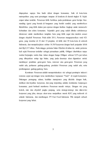 3
diupayakan supaya bisa hadir dekat dengan konsumen, baik di kota-kota
metropolitan yang sarat persaingan maupun di kotakota di daerah tingkat II. Sejak
empat tahun terakhir, Perseroan lebih berfokus pada pembukaan gerai bertipe free-
standing (gerai yang berada di bangunan yang berdiri sendiri) yang memberikan
fleksibilitas yang lebih dalam jam operasi dengan fasilitas lengkap untuk memenuhi
kebutuhan dan selera konsumen. Sejumlah gerai yang sudah dibuka sebelumnya
direnovasi untuk memberikan tampilan baru yang lebih segar dan modern sesuai
dengan obyektif Perseroan. Pada akhir 2011, Perseroan mengoperasikan total 421
gerai, yang tersebar di 32 dari 33 propinsi, di lebih dari 95 kota-kota di seluruh
Indonesia, dan mempekerjakan sekitar 16.365 karyawan dengan hasil penjualan lebih
dari Rp3,317 triliun. Pada minggu pertama bulan Oktober di tahun ini, untuk pertama
kali sejak Perseroan terdaftar sebagai perusahaan publik, Obligasi diterbitkan tanpa
warkat berjangka waktu lima tahun dengan bunga Obligasi sebesar 9,5% per tahun
yang dibayarkan setiap tiga bulan, yang pada dasarnya akan digunakan untuk
membiayai pendirian gerai-gerai baru, renovasi atas gerai-gerai Perseroan yang
sudah ada, perluasan gudang-gudang produksi Perseroan yang sudah ada, serta
pembangunan gudang-gudang baru.
Komitmen Perseroan adalah mempertahankan visi sebagai pemimpin industri
restoran cepat saji dengan terus memberikan kepuasan “Yum!” di wajah konsumen.
Dukungan pemegang saham, keahlian manajemen yang dikelola dengan baik,
dedikasi dan loyalitas karyawan, dan yang terpenting adalah, kontinuitas kunjungan
konsumen, pasti berhasil membawa Perseroan meraih visinya. Dengan visi yang
kokoh, misi dan obyektif jangka panjang, serta strategi-strategi dan nilai-nilai
korporasi yang jelas, niscaya akan terus menjadikan merek KFC yang terfavorit di
seluruh Indonesia, dan membangun PT Fast Food Indonesia Tbk menjadi sebuah
korporasi yang hebat.
 