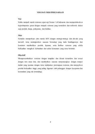 4
VISI DAN MISI PERUSAHAAN
Visi
Selalu menjadi merek restoran cepat saji Nomor 1 di Indonesia dan mempertahankan
kepemimpinan pasar dengan menjadi restoran yang termodern dan terfavorit dalam
segi produk, harga, pelayanan, dan fasilitas.
Misi
Semakin memperkuat citra merek KFC dengan strategi-strategi dan ide-ide yang
inovatif, terus meningkatkan suasana bersantap yang tiada bandingannya dan
konsisten memberikan produk, layanan, serta fasilitas restoran yang selalu
berkualitas mengikuti kebutuhan dan selera konsumen yang terus berubah.
Obyektif
Mempersembahkan restoran dengan tampilan dan desain termodern dan sesuai
dengan tren masa kini, dan memberikan suasana menyenangkan dengan tempat
duduk yang nyaman dengan terus melakukan peremajaan restoran, dan menyajikan
produk berkualitas tinggi yang paling digemari oleh pelanggan dengan kecepatan dan
keramahan yang tak tertandingi.
 