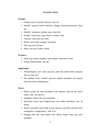 5
ANALISIS SWOT
Strength
1. Sebagai pelopor penyedia makanan cepat saji.
2. Memiliki cabang di seluruh Indonesia, sehingga daerah pemasarannya cukup
luas.
3. Memiliki manajemen produksi yang cukup baik.
4. Memiliki brand resmi yang terkenal di seluruh dunia.
5. Pelayanan yang cepat dan ramah.
6. Disukai oleh banyak kalangan masyarakat.
7. Rasa yang khas dan lezat.
8. Dibuat dari ayam kualitas terbaik.
Weakness
1. Harga yang kurang terjangkau bagi kalangan masyarakat bawah.
2. Kurang memperhatikan nilai gizi.
Opportunities
1. Mengembangkan jenis varian yang lain, antara lain dalam bentuk penyajian
dan rasa yang baru.
2. Bisa dijadikan bisnis waralaba yang bisa menjadi pemasukan dari menjual
brand dan sistem manajemennya.
Threat
1. Banyak pesaing lain yang menciptakan jenis makanan cepat saji lain seperti
burger, pizza, dan lain-lain.
2. Kelangkaan bahan baku ayam berkualitas.
3. Masyarakat merasa takut mengkonsumsi ayam akibat merebaknya virus flu
burung.
4. Banyak masyarakat yang beralih ke jenis makanan yang lebih sehat dan mulai
meninggalkan mengkonsumsi “junk food”.
5. Pedagang kaki lima yang menjual fried chicken dengan harga yang lebih
terjangkau.
 