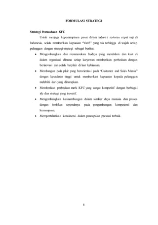 8
FORMULASI STRATEGI
Strategi Perusahaan KFC
Untuk menjaga kepemimpinan pasar dalam industri restoran cepat saji di
Indonesia, selalu memberikan kepuasan “Yum!” yang tak terhingga di wajah setiap
pelanggan dengan strategi-strategi sebagai berikut:
 Mengembangkan dan menanamkan budaya yang mendalam dan kuat di
dalam organisasi dimana setiap karyawan memberikan perbedaan dengan
berinovasi dan selalu berpikir di luar kebiasaan.
 Membangun pola pikir yang berorientasi pada “Customer and Sales Mania”
dengan kesadaran tinggi untuk memberikan kepuasan kepada pelanggan
melebihi dari yang diharapkan.
 Memberikan perbedaan merk KFC yang sangat kompetitif dengan berbagai
ide dan strategi yang inovatif.
 Mengembangkan kesinambungan dalam sumber daya manusia dan proses
dengan berfokus sepenuhnya pada pengembangan kompetensi dan
kemampuan.
 Mempertahankan konsistensi dalam pencapaian prestasi terbaik.
 