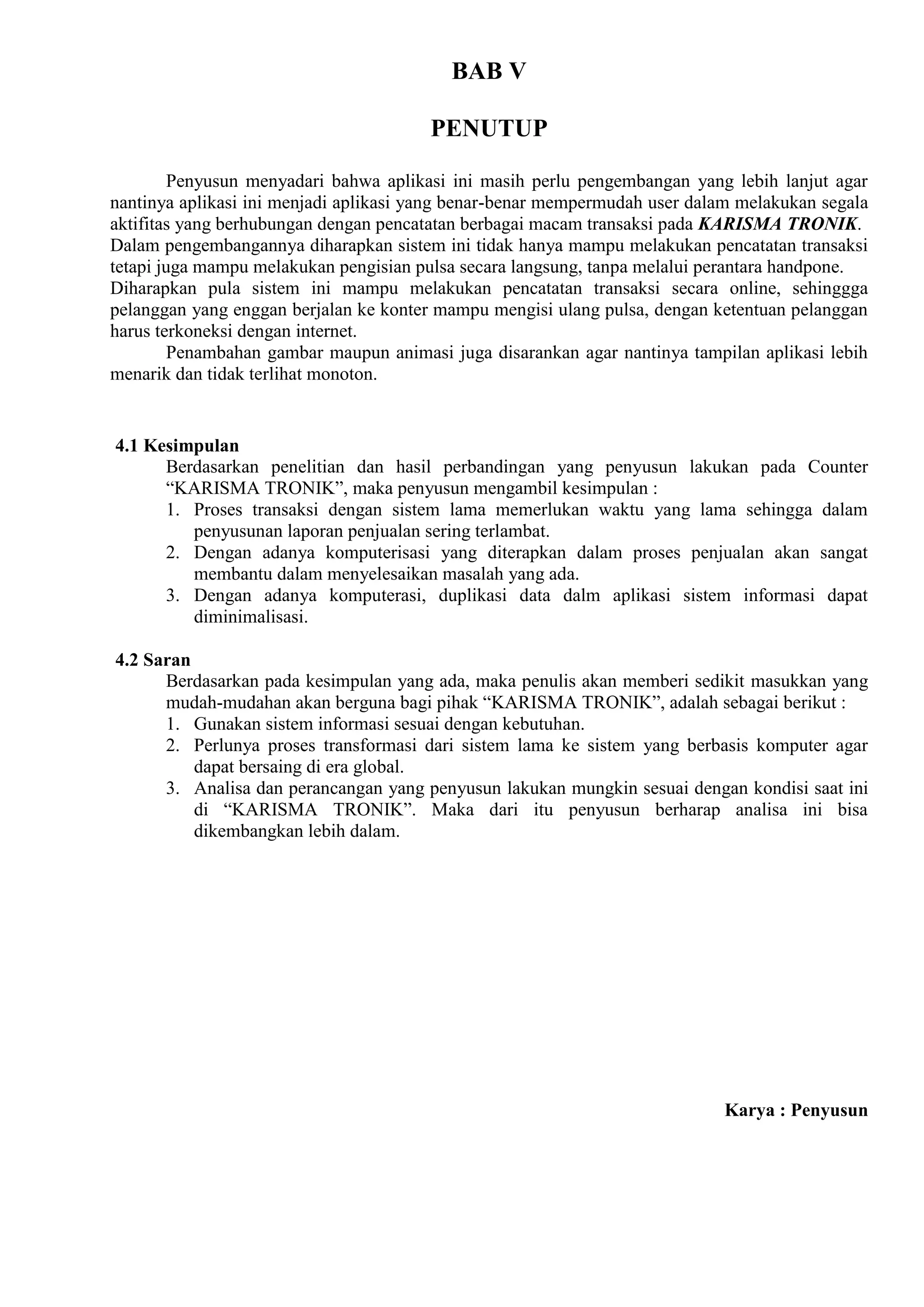 BAB V

                                        PENUTUP

         Penyusun menyadari bahwa aplikasi ini masih perlu pengembangan yang lebih lanjut agar
nantinya aplikasi ini menjadi aplikasi yang benar-benar mempermudah user dalam melakukan segala
aktifitas yang berhubungan dengan pencatatan berbagai macam transaksi pada KARISMA TRONIK.
Dalam pengembangannya diharapkan sistem ini tidak hanya mampu melakukan pencatatan transaksi
tetapi juga mampu melakukan pengisian pulsa secara langsung, tanpa melalui perantara handpone.
Diharapkan pula sistem ini mampu melakukan pencatatan transaksi secara online, sehinggga
pelanggan yang enggan berjalan ke konter mampu mengisi ulang pulsa, dengan ketentuan pelanggan
harus terkoneksi dengan internet.
         Penambahan gambar maupun animasi juga disarankan agar nantinya tampilan aplikasi lebih
menarik dan tidak terlihat monoton.


4.1 Kesimpulan
      Berdasarkan penelitian dan hasil perbandingan yang penyusun lakukan pada Counter
      “KARISMA TRONIK”, maka penyusun mengambil kesimpulan :
      1. Proses transaksi dengan sistem lama memerlukan waktu yang lama sehingga dalam
         penyusunan laporan penjualan sering terlambat.
      2. Dengan adanya komputerisasi yang diterapkan dalam proses penjualan akan sangat
         membantu dalam menyelesaikan masalah yang ada.
      3. Dengan adanya komputerasi, duplikasi data dalm aplikasi sistem informasi dapat
         diminimalisasi.

4.2 Saran
      Berdasarkan pada kesimpulan yang ada, maka penulis akan memberi sedikit masukkan yang
      mudah-mudahan akan berguna bagi pihak “KARISMA TRONIK”, adalah sebagai berikut :
      1. Gunakan sistem informasi sesuai dengan kebutuhan.
      2. Perlunya proses transformasi dari sistem lama ke sistem yang berbasis komputer agar
          dapat bersaing di era global.
      3. Analisa dan perancangan yang penyusun lakukan mungkin sesuai dengan kondisi saat ini
          di “KARISMA TRONIK”. Maka dari itu penyusun berharap analisa ini bisa
          dikembangkan lebih dalam.




                                                                            Karya : Penyusun
 