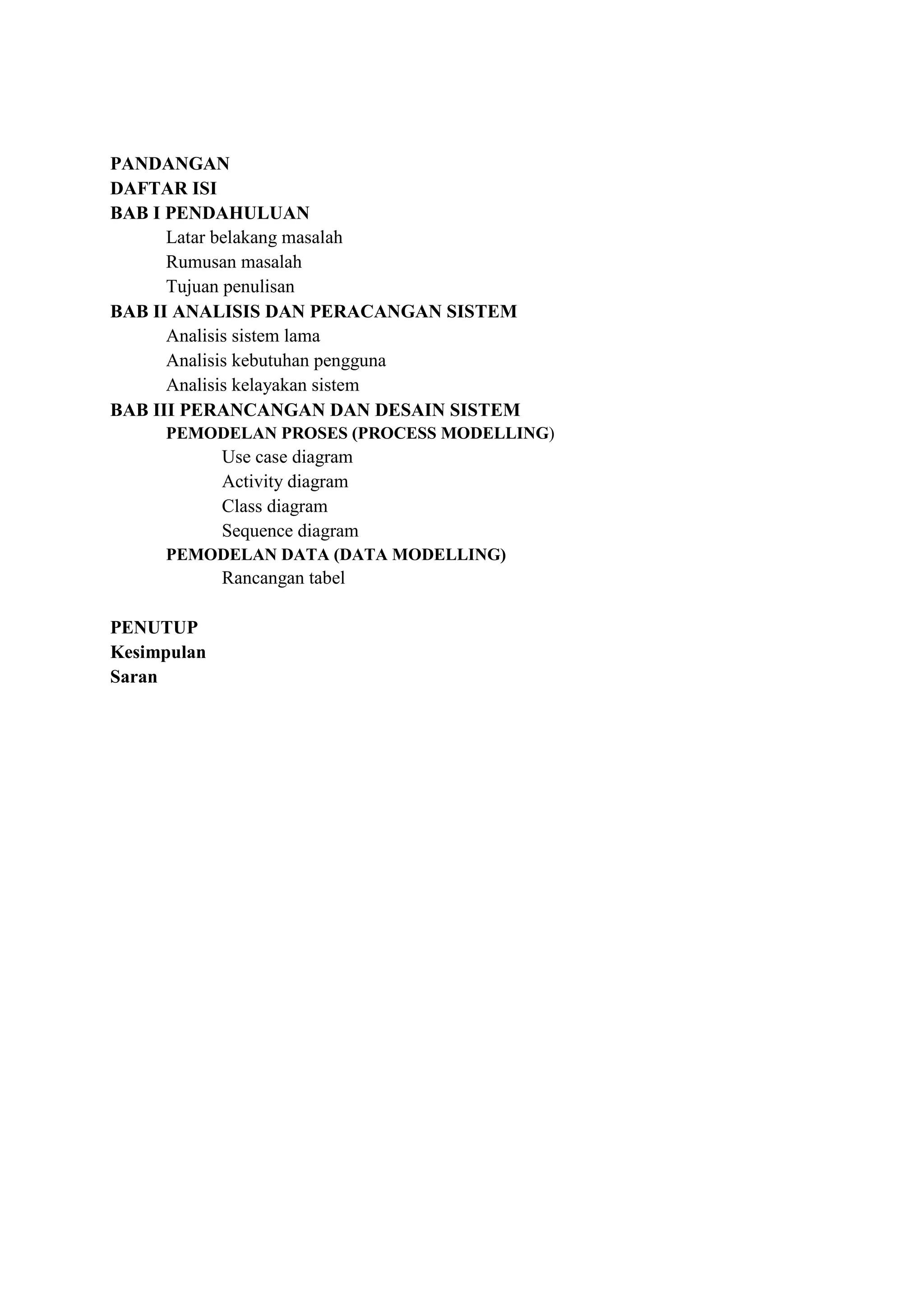 PANDANGAN
DAFTAR ISI
BAB I PENDAHULUAN
      Latar belakang masalah
      Rumusan masalah
      Tujuan penulisan
BAB II ANALISIS DAN PERACANGAN SISTEM
      Analisis sistem lama
      Analisis kebutuhan pengguna
      Analisis kelayakan sistem
BAB III PERANCANGAN DAN DESAIN SISTEM
     PEMODELAN PROSES (PROCESS MODELLING)
             Use case diagram
             Activity diagram
             Class diagram
             Sequence diagram
     PEMODELAN DATA (DATA MODELLING)
             Rancangan tabel

PENUTUP
Kesimpulan
Saran
 