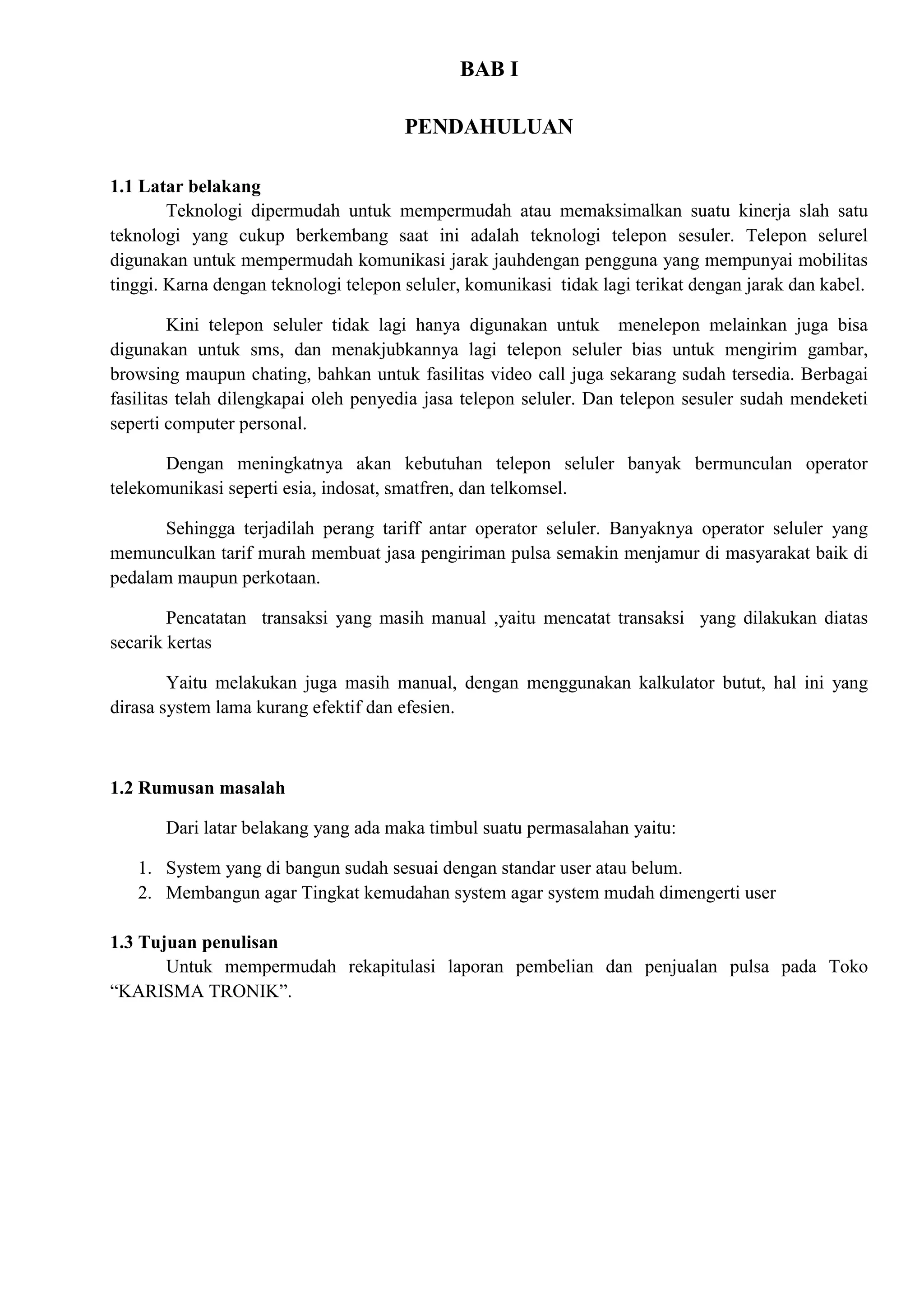 BAB I

                                       PENDAHULUAN

1.1 Latar belakang
        Teknologi dipermudah untuk mempermudah atau memaksimalkan suatu kinerja slah satu
teknologi yang cukup berkembang saat ini adalah teknologi telepon sesuler. Telepon selurel
digunakan untuk mempermudah komunikasi jarak jauhdengan pengguna yang mempunyai mobilitas
tinggi. Karna dengan teknologi telepon seluler, komunikasi tidak lagi terikat dengan jarak dan kabel.

         Kini telepon seluler tidak lagi hanya digunakan untuk menelepon melainkan juga bisa
digunakan untuk sms, dan menakjubkannya lagi telepon seluler bias untuk mengirim gambar,
browsing maupun chating, bahkan untuk fasilitas video call juga sekarang sudah tersedia. Berbagai
fasilitas telah dilengkapai oleh penyedia jasa telepon seluler. Dan telepon sesuler sudah mendeketi
seperti computer personal.

       Dengan meningkatnya akan kebutuhan telepon seluler banyak bermunculan operator
telekomunikasi seperti esia, indosat, smatfren, dan telkomsel.

       Sehingga terjadilah perang tariff antar operator seluler. Banyaknya operator seluler yang
memunculkan tarif murah membuat jasa pengiriman pulsa semakin menjamur di masyarakat baik di
pedalam maupun perkotaan.

        Pencatatan transaksi yang masih manual ,yaitu mencatat transaksi yang dilakukan diatas
secarik kertas

        Yaitu melakukan juga masih manual, dengan menggunakan kalkulator butut, hal ini yang
dirasa system lama kurang efektif dan efesien.



1.2 Rumusan masalah

       Dari latar belakang yang ada maka timbul suatu permasalahan yaitu:

   1. System yang di bangun sudah sesuai dengan standar user atau belum.
   2. Membangun agar Tingkat kemudahan system agar system mudah dimengerti user

1.3 Tujuan penulisan
       Untuk mempermudah rekapitulasi laporan pembelian dan penjualan pulsa pada Toko
“KARISMA TRONIK”.
 