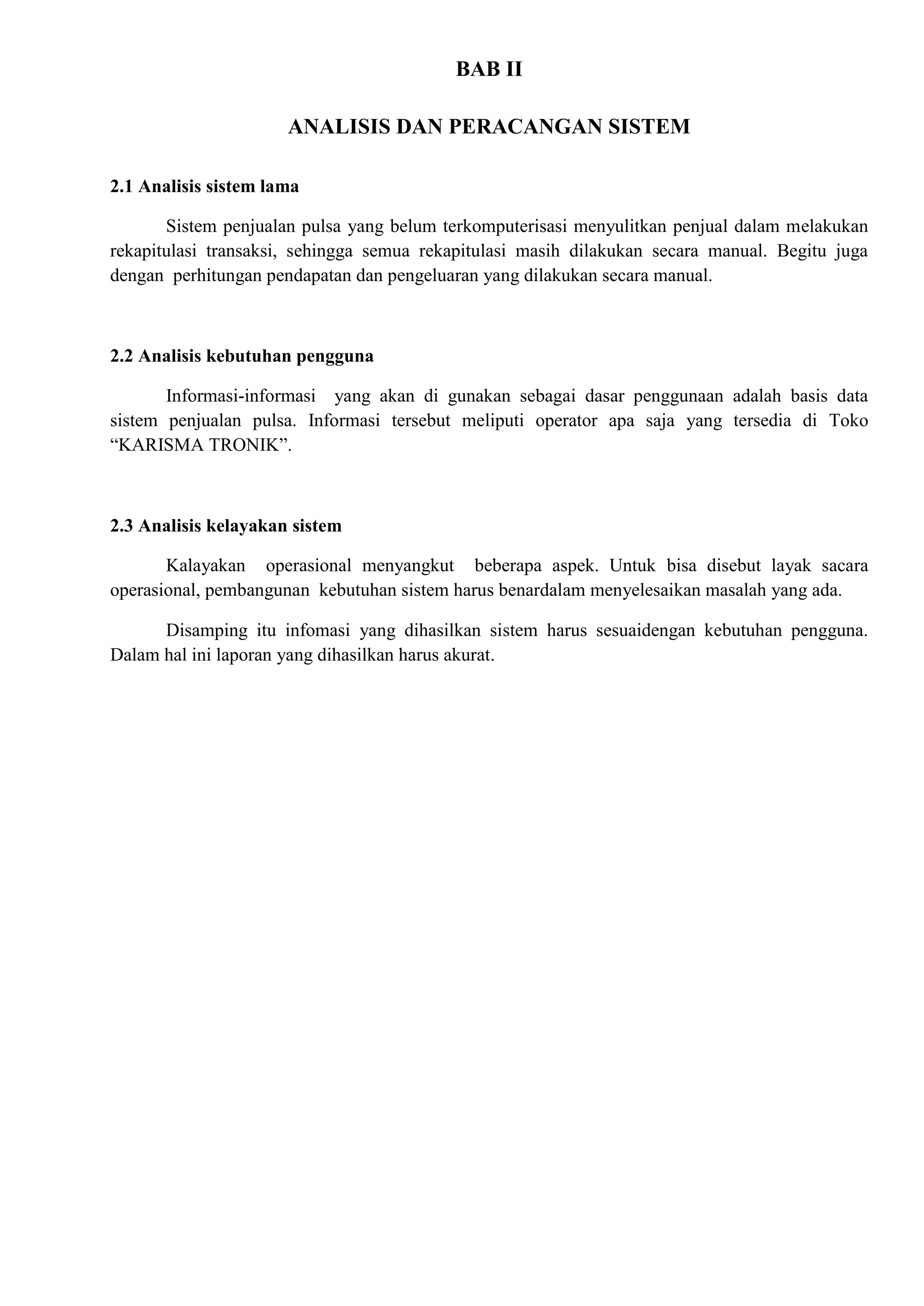 BAB II

                      ANALISIS DAN PERACANGAN SISTEM

2.1 Analisis sistem lama

       Sistem penjualan pulsa yang belum terkomputerisasi menyulitkan penjual dalam melakukan
rekapitulasi transaksi, sehingga semua rekapitulasi masih dilakukan secara manual. Begitu juga
dengan perhitungan pendapatan dan pengeluaran yang dilakukan secara manual.



2.2 Analisis kebutuhan pengguna

       Informasi-informasi yang akan di gunakan sebagai dasar penggunaan adalah basis data
sistem penjualan pulsa. Informasi tersebut meliputi operator apa saja yang tersedia di Toko
“KARISMA TRONIK”.



2.3 Analisis kelayakan sistem

       Kalayakan operasional menyangkut beberapa aspek. Untuk bisa disebut layak sacara
operasional, pembangunan kebutuhan sistem harus benardalam menyelesaikan masalah yang ada.

      Disamping itu infomasi yang dihasilkan sistem harus sesuaidengan kebutuhan pengguna.
Dalam hal ini laporan yang dihasilkan harus akurat.
 