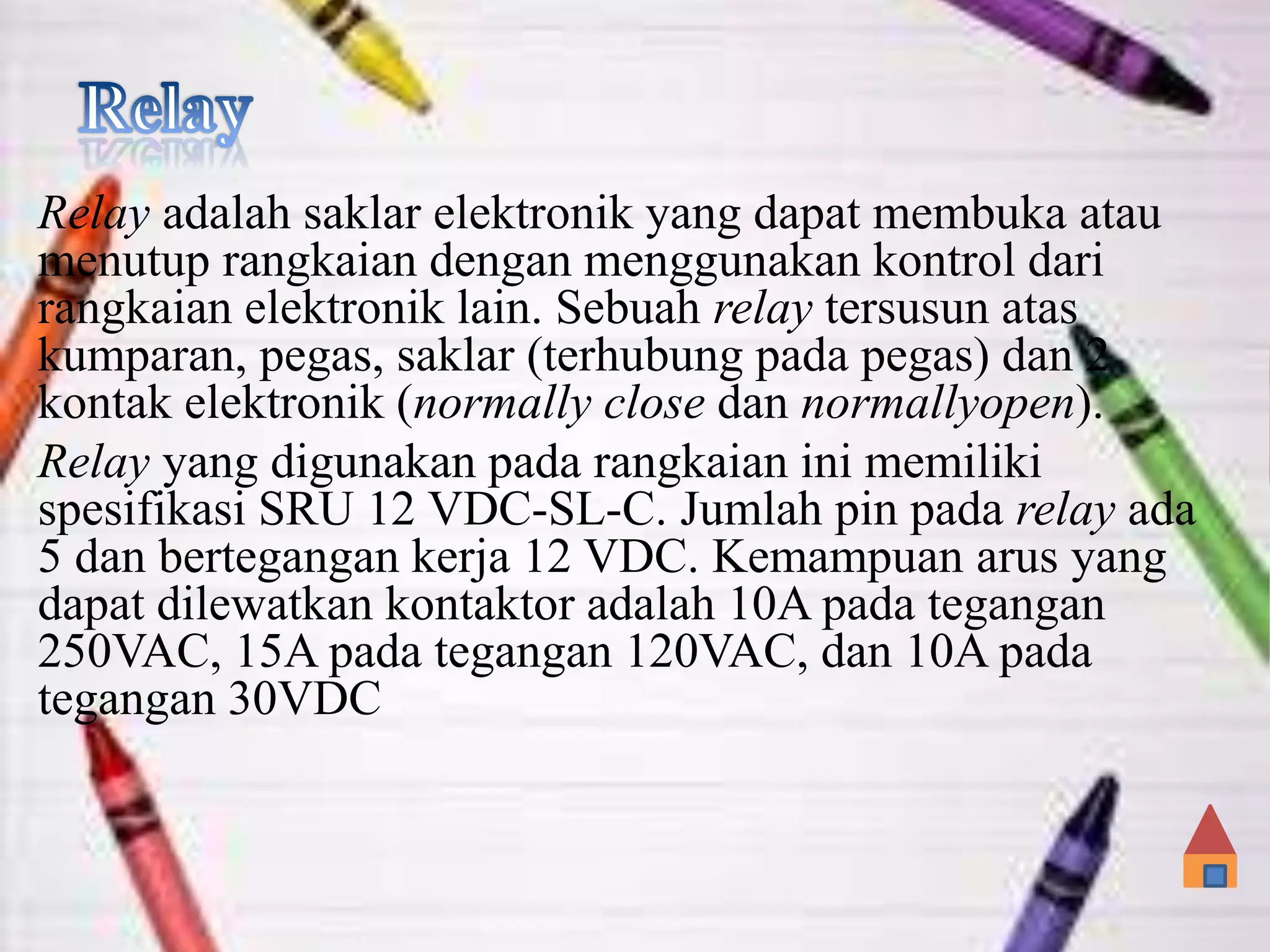 Relay adalah saklar elektronik yang dapat membuka atau
menutup rangkaian dengan menggunakan kontrol dari
rangkaian elektronik lain. Sebuah relay tersusun atas
kumparan, pegas, saklar (terhubung pada pegas) dan 2
kontak elektronik (normally close dan normallyopen).
Relay yang digunakan pada rangkaian ini memiliki
spesifikasi SRU 12 VDC-SL-C. Jumlah pin pada relay ada
5 dan bertegangan kerja 12 VDC. Kemampuan arus yang
dapat dilewatkan kontaktor adalah 10A pada tegangan
250VAC, 15A pada tegangan 120VAC, dan 10A pada
tegangan 30VDC
 