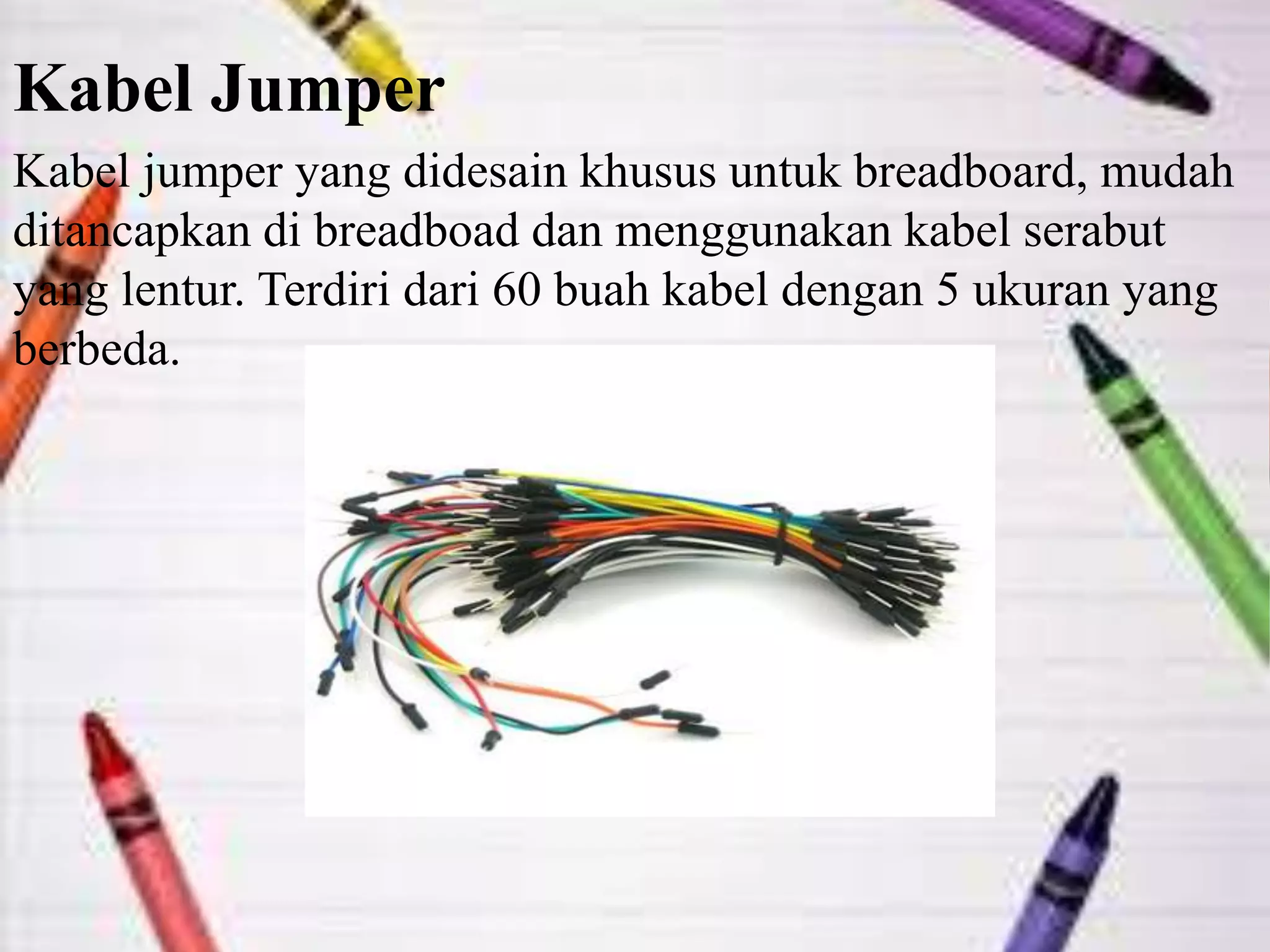 Kabel Jumper
Kabel jumper yang didesain khusus untuk breadboard, mudah
ditancapkan di breadboad dan menggunakan kabel serabut
yang lentur. Terdiri dari 60 buah kabel dengan 5 ukuran yang
berbeda.
 