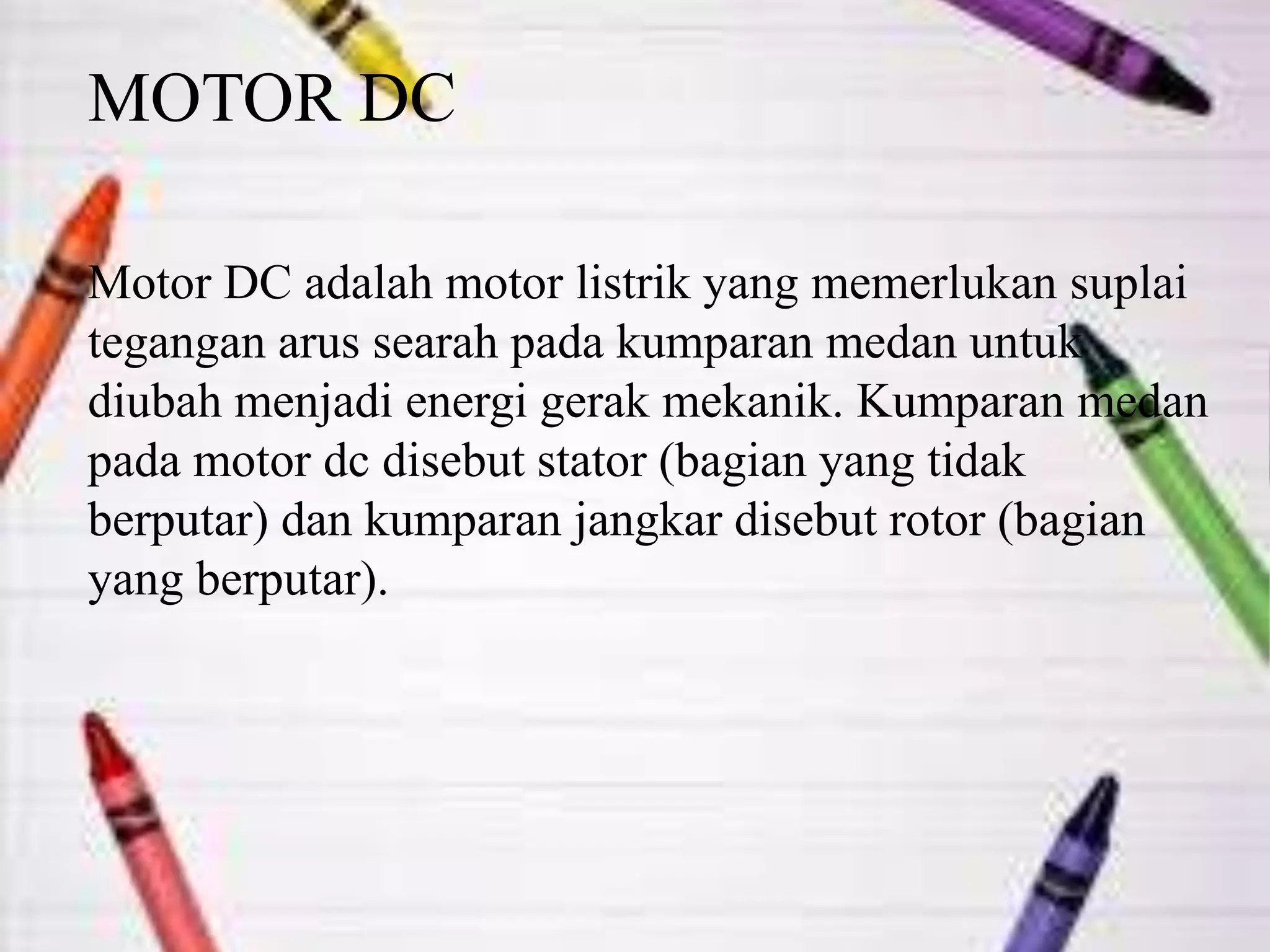 MOTOR DC
Motor DC adalah motor listrik yang memerlukan suplai
tegangan arus searah pada kumparan medan untuk
diubah menjadi energi gerak mekanik. Kumparan medan
pada motor dc disebut stator (bagian yang tidak
berputar) dan kumparan jangkar disebut rotor (bagian
yang berputar).
 