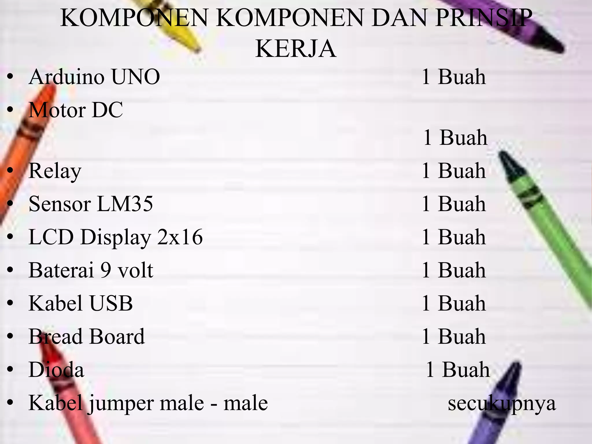 KOMPONEN KOMPONEN DAN PRINSIP
KERJA
• Arduino UNO 1 Buah
• Motor DC
1 Buah
• Relay 1 Buah
• Sensor LM35 1 Buah
• LCD Display 2x16 1 Buah
• Baterai 9 volt 1 Buah
• Kabel USB 1 Buah
• Bread Board 1 Buah
• Dioda 1 Buah
• Kabel jumper male - male secukupnya
 