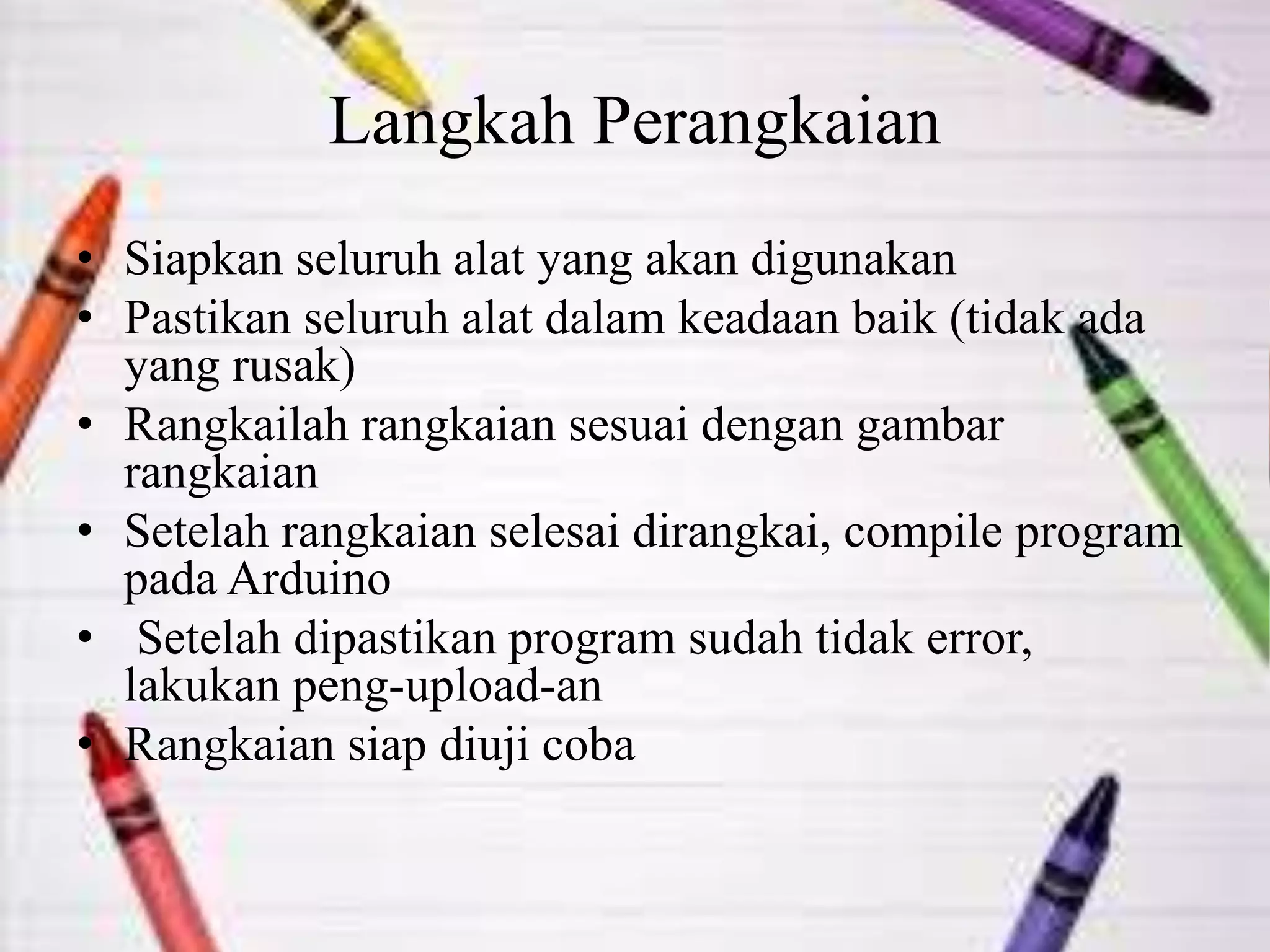Langkah Perangkaian
• Siapkan seluruh alat yang akan digunakan
• Pastikan seluruh alat dalam keadaan baik (tidak ada
yang rusak)
• Rangkailah rangkaian sesuai dengan gambar
rangkaian
• Setelah rangkaian selesai dirangkai, compile program
pada Arduino
• Setelah dipastikan program sudah tidak error,
lakukan peng-upload-an
• Rangkaian siap diuji coba
 