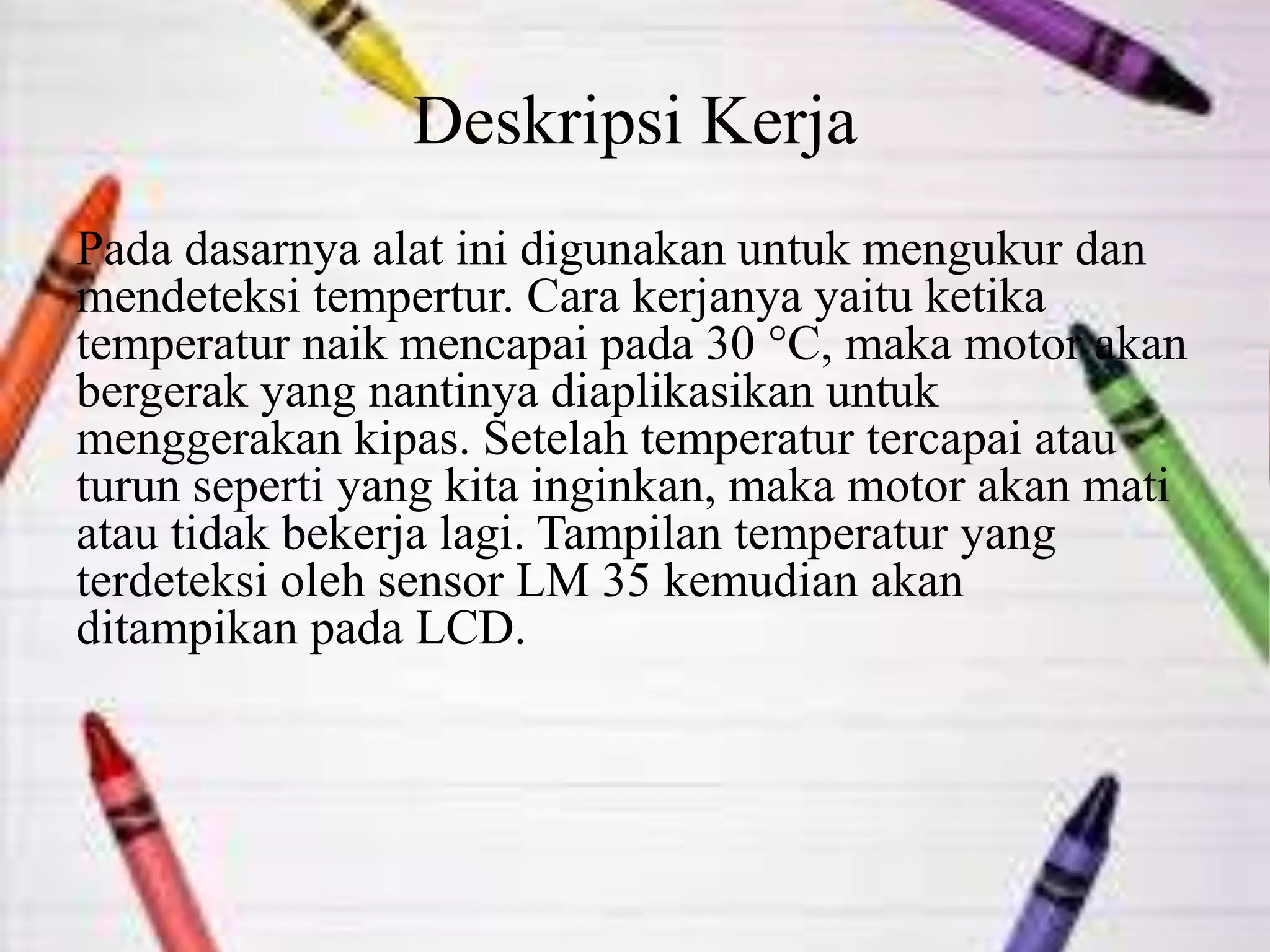 Deskripsi Kerja
Pada dasarnya alat ini digunakan untuk mengukur dan
mendeteksi tempertur. Cara kerjanya yaitu ketika
temperatur naik mencapai pada 30 °C, maka motor akan
bergerak yang nantinya diaplikasikan untuk
menggerakan kipas. Setelah temperatur tercapai atau
turun seperti yang kita inginkan, maka motor akan mati
atau tidak bekerja lagi. Tampilan temperatur yang
terdeteksi oleh sensor LM 35 kemudian akan
ditampikan pada LCD.
 