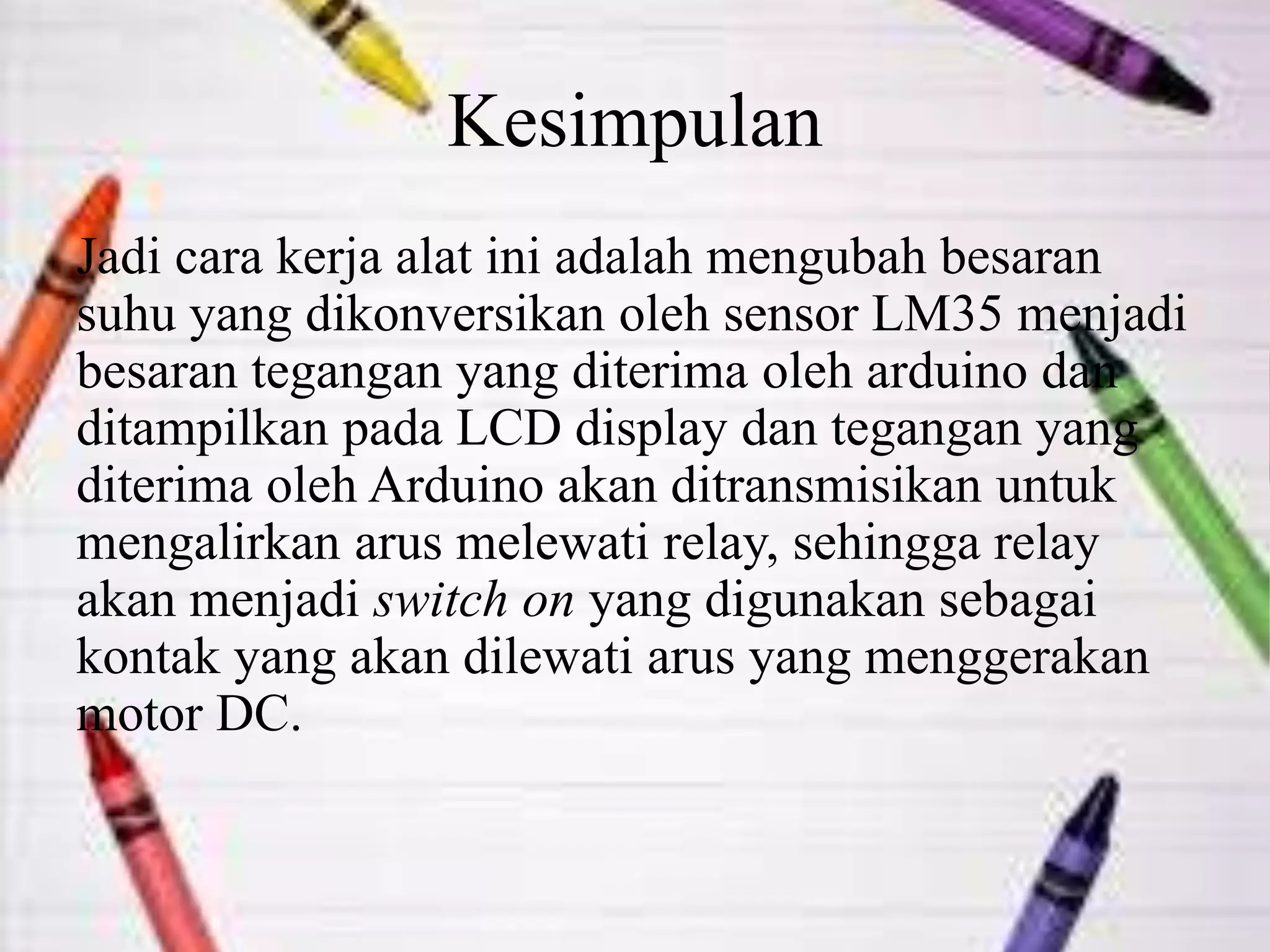 Kesimpulan
Jadi cara kerja alat ini adalah mengubah besaran
suhu yang dikonversikan oleh sensor LM35 menjadi
besaran tegangan yang diterima oleh arduino dan
ditampilkan pada LCD display dan tegangan yang
diterima oleh Arduino akan ditransmisikan untuk
mengalirkan arus melewati relay, sehingga relay
akan menjadi switch on yang digunakan sebagai
kontak yang akan dilewati arus yang menggerakan
motor DC.
 