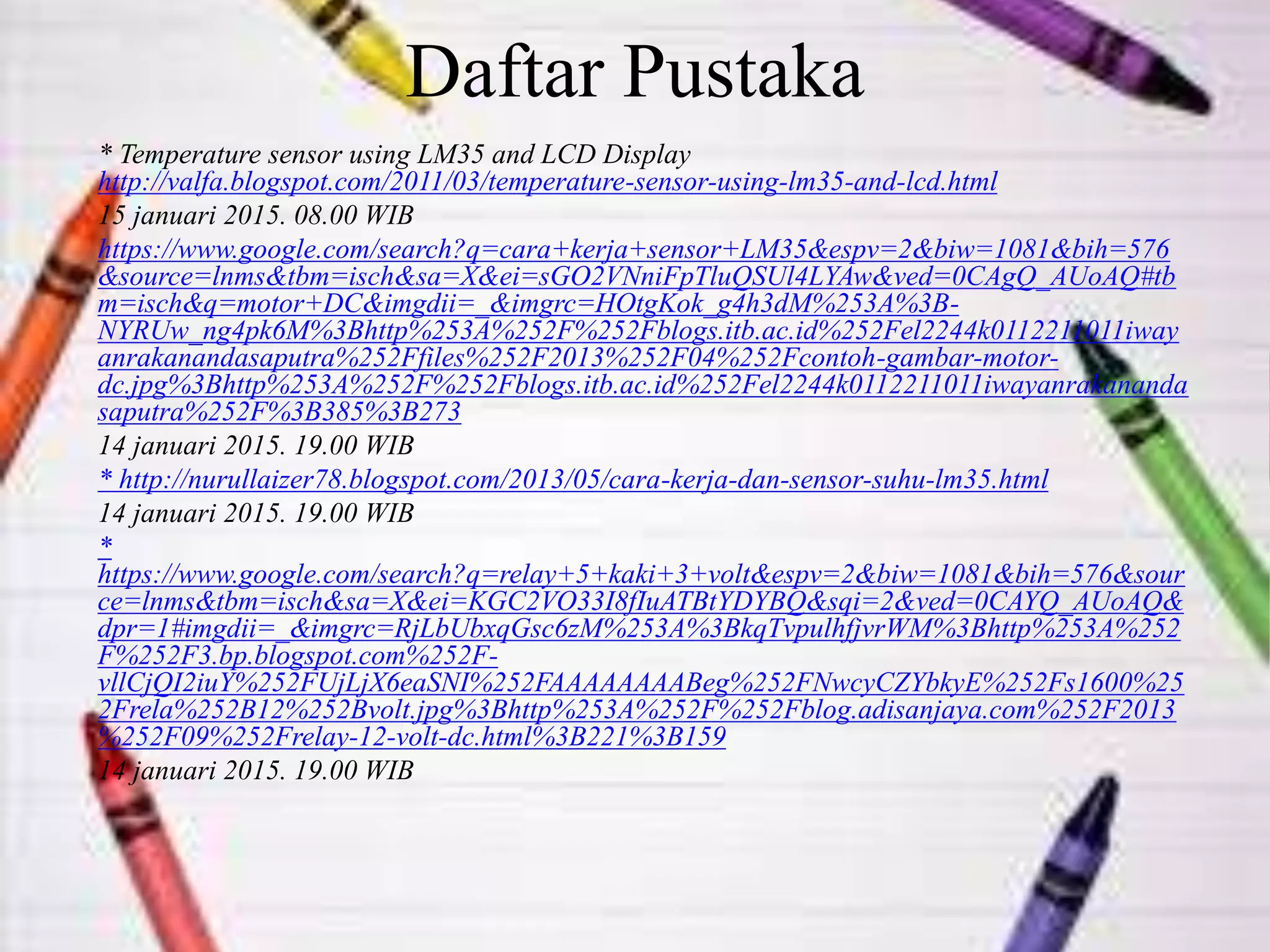 Daftar Pustaka
* Temperature sensor using LM35 and LCD Display
http://valfa.blogspot.com/2011/03/temperature-sensor-using-lm35-and-lcd.html
15 januari 2015. 08.00 WIB
https://www.google.com/search?q=cara+kerja+sensor+LM35&espv=2&biw=1081&bih=576
&source=lnms&tbm=isch&sa=X&ei=sGO2VNniFpTluQSUl4LYAw&ved=0CAgQ_AUoAQ#tb
m=isch&q=motor+DC&imgdii=_&imgrc=HOtgKok_g4h3dM%253A%3B-
NYRUw_ng4pk6M%3Bhttp%253A%252F%252Fblogs.itb.ac.id%252Fel2244k0112211011iway
anrakanandasaputra%252Ffiles%252F2013%252F04%252Fcontoh-gambar-motor-
dc.jpg%3Bhttp%253A%252F%252Fblogs.itb.ac.id%252Fel2244k0112211011iwayanrakananda
saputra%252F%3B385%3B273
14 januari 2015. 19.00 WIB
* http://nurullaizer78.blogspot.com/2013/05/cara-kerja-dan-sensor-suhu-lm35.html
14 januari 2015. 19.00 WIB
*
https://www.google.com/search?q=relay+5+kaki+3+volt&espv=2&biw=1081&bih=576&sour
ce=lnms&tbm=isch&sa=X&ei=KGC2VO33I8fIuATBtYDYBQ&sqi=2&ved=0CAYQ_AUoAQ&
dpr=1#imgdii=_&imgrc=RjLbUbxqGsc6zM%253A%3BkqTvpulhfjvrWM%3Bhttp%253A%252
F%252F3.bp.blogspot.com%252F-
vllCjQI2iuY%252FUjLjX6eaSNI%252FAAAAAAAABeg%252FNwcyCZYbkyE%252Fs1600%25
2Frela%252B12%252Bvolt.jpg%3Bhttp%253A%252F%252Fblog.adisanjaya.com%252F2013
%252F09%252Frelay-12-volt-dc.html%3B221%3B159
14 januari 2015. 19.00 WIB
 