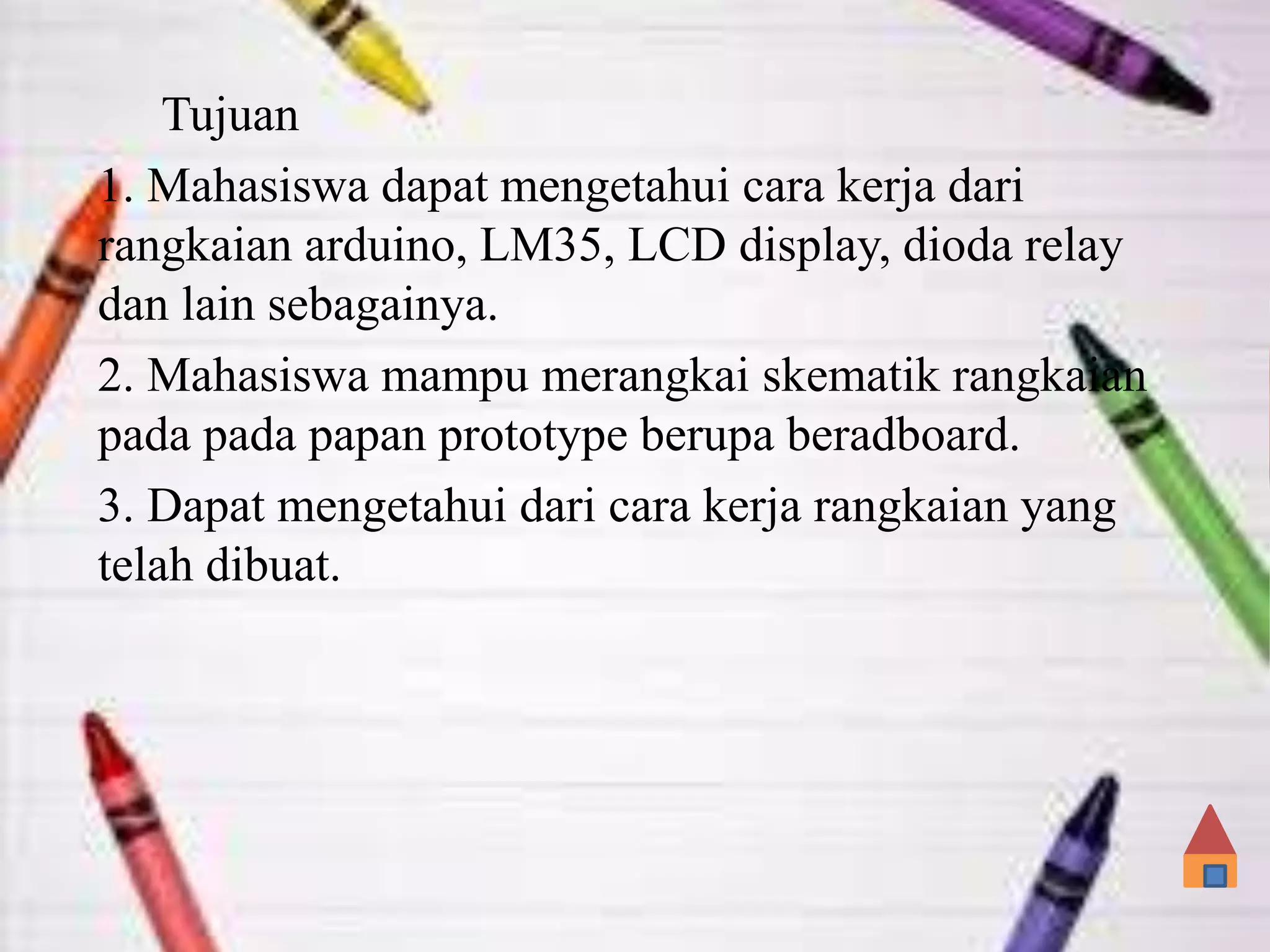 Tujuan
1. Mahasiswa dapat mengetahui cara kerja dari
rangkaian arduino, LM35, LCD display, dioda relay
dan lain sebagainya.
2. Mahasiswa mampu merangkai skematik rangkaian
pada pada papan prototype berupa beradboard.
3. Dapat mengetahui dari cara kerja rangkaian yang
telah dibuat.
 