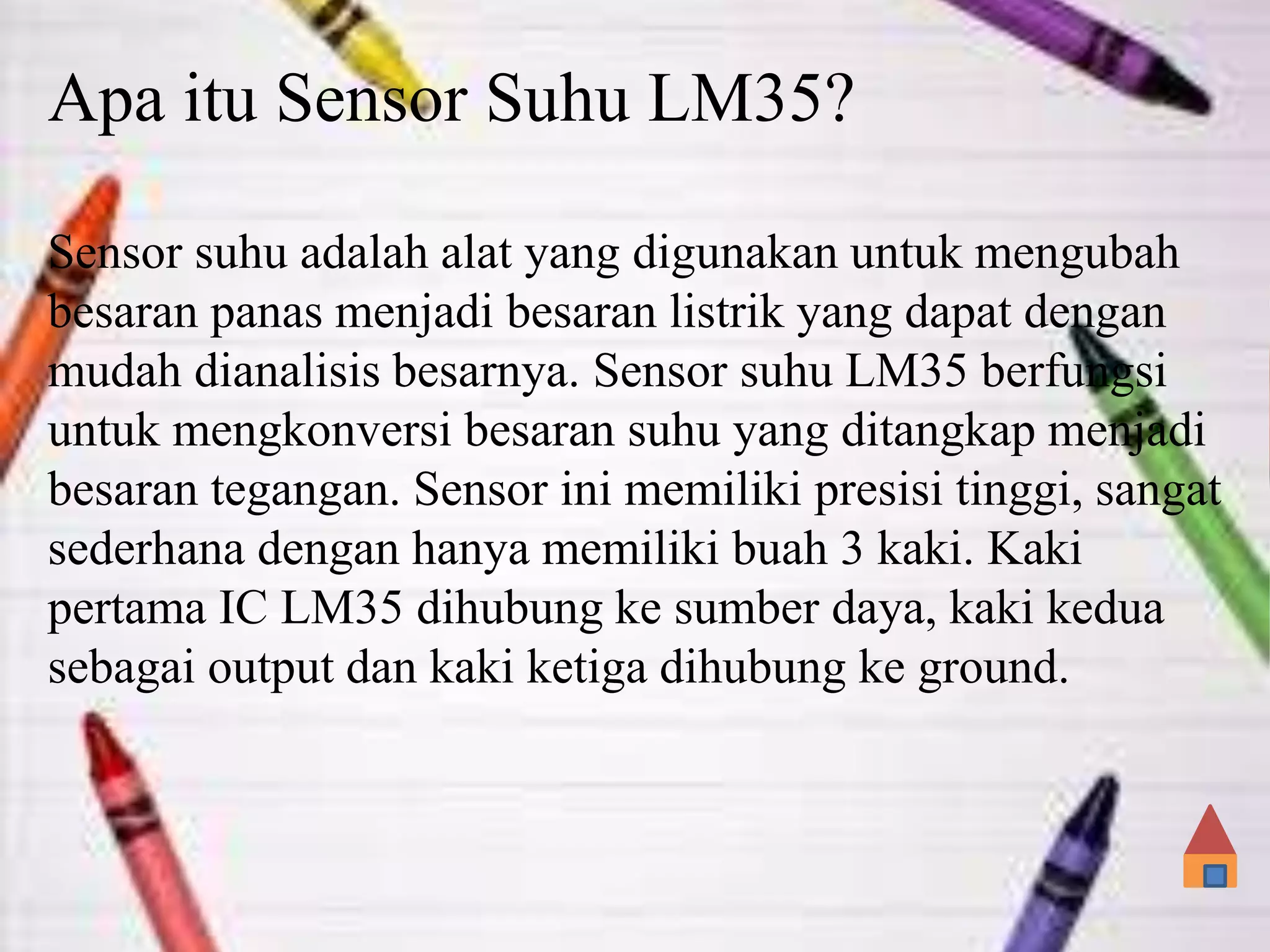 Apa itu Sensor Suhu LM35?
Sensor suhu adalah alat yang digunakan untuk mengubah
besaran panas menjadi besaran listrik yang dapat dengan
mudah dianalisis besarnya. Sensor suhu LM35 berfungsi
untuk mengkonversi besaran suhu yang ditangkap menjadi
besaran tegangan. Sensor ini memiliki presisi tinggi, sangat
sederhana dengan hanya memiliki buah 3 kaki. Kaki
pertama IC LM35 dihubung ke sumber daya, kaki kedua
sebagai output dan kaki ketiga dihubung ke ground.
 
