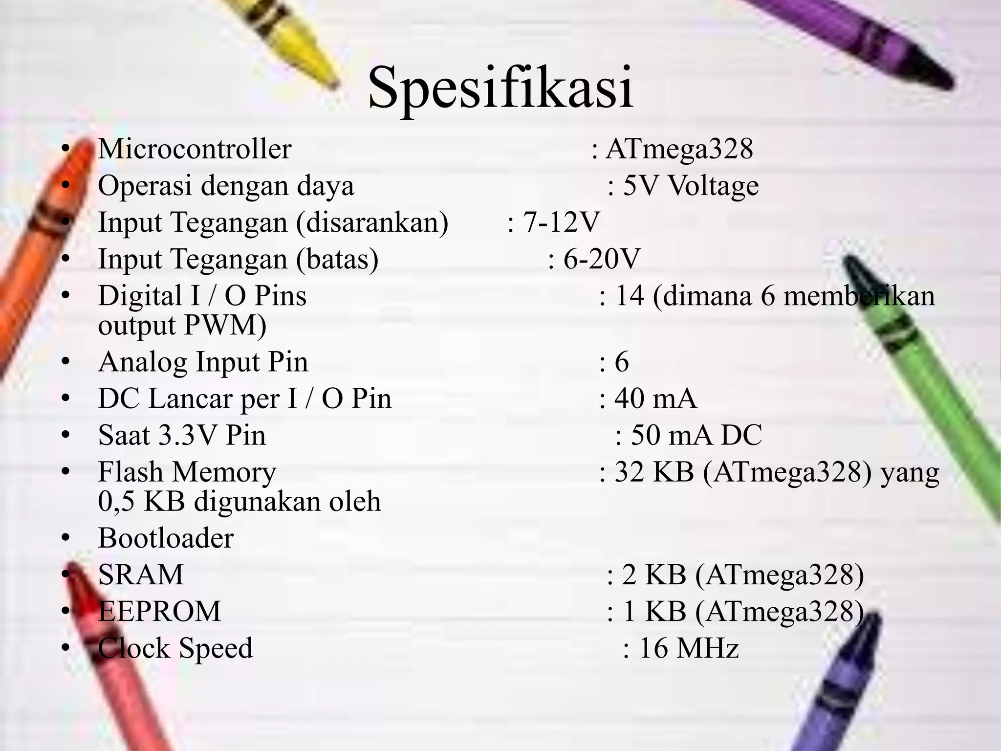 Spesifikasi
• Microcontroller : ATmega328
• Operasi dengan daya : 5V Voltage
• Input Tegangan (disarankan) : 7-12V
• Input Tegangan (batas) : 6-20V
• Digital I / O Pins : 14 (dimana 6 memberikan
output PWM)
• Analog Input Pin : 6
• DC Lancar per I / O Pin : 40 mA
• Saat 3.3V Pin : 50 mA DC
• Flash Memory : 32 KB (ATmega328) yang
0,5 KB digunakan oleh
• Bootloader
• SRAM : 2 KB (ATmega328)
• EEPROM : 1 KB (ATmega328)
• Clock Speed ​ : 16 MHz
 