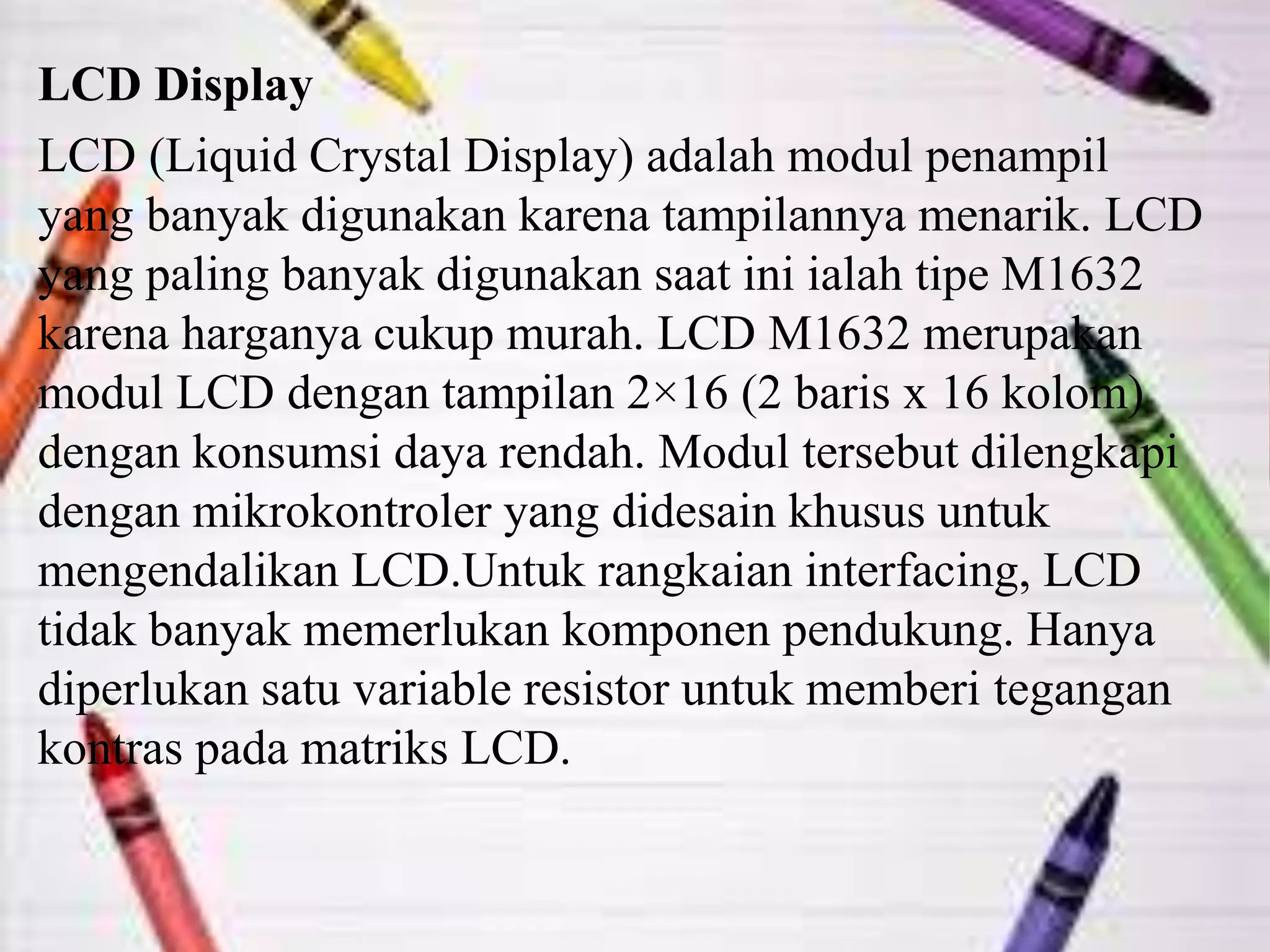 LCD Display
LCD (Liquid Crystal Display) adalah modul penampil
yang banyak digunakan karena tampilannya menarik. LCD
yang paling banyak digunakan saat ini ialah tipe M1632
karena harganya cukup murah. LCD M1632 merupakan
modul LCD dengan tampilan 2×16 (2 baris x 16 kolom)
dengan konsumsi daya rendah. Modul tersebut dilengkapi
dengan mikrokontroler yang didesain khusus untuk
mengendalikan LCD.Untuk rangkaian interfacing, LCD
tidak banyak memerlukan komponen pendukung. Hanya
diperlukan satu variable resistor untuk memberi tegangan
kontras pada matriks LCD.
 