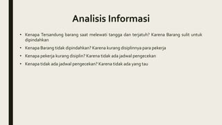 Analisis Informasi
• Kenapa Tersandung barang saat melewati tangga dan terjatuh? Karena Barang sulit untuk
dipindahkan
• Kenapa Barang tidak dipindahkan? Karena kurang disiplinnya para pekerja
• Kenapa pekerja kurang disiplin? Karena tidak ada jadwal pengecekan
• Kenapa tidak ada jadwal pengecekan? Karena tidak ada yang tau
 
