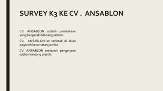 SURVEY K3 KE CV . ANSABLON
CV. ANSABLON adalah perusahaan
yang bergerak dibidang sablon.
CV. ANSABLON ini terletak di Jalan
pagarsih kecamatan jamika
CV. ANSABLON melayani pengerjaan
sablon kantong plastik.
 