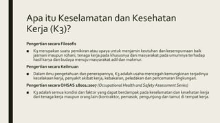 Apa itu Keselamatan dan Kesehatan
Kerja (K3)?
Pengertian secara Filosofis
■ K3 merupakan suatu pemikiran atau upaya untuk menjamin keutuhan dan kesempurnaan baik
jasmani maupun rohani, tenaga kerja pada khususnya dan masyarakat pada umumnya terhadap
hasil karya dan budaya menuju masyarakat adil dan makmur.
Pengertian secara Keilmuan
■ Dalam ilmu pengetahuan dan penerapannya, K3 adalah usaha mencegah kemungkinan terjadinya
kecelakaan kerja, penyakit akibat kerja, kebakaran, peledakan dan pencemaran lingkungan.
Pengertian secara OHSAS 18001:2007 (Occupational Health and Safety Assessment Series)
■ K3 adalah semua kondisi dan faktor yang dapat berdampak pada keselamatan dan kesehatan kerja
dari tenaga kerja maupun orang lain (kontraktor, pemasok, pengunjung dan tamu) di tempat kerja.
 