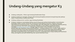 Undang-Undang yang mengatur K3
■ Undang-undang No. 1Tahun 1970 tentang Keselamatan Kerja
■ Undang-Undang ini mengatur dengan jelas tentang kewajiban pimpinan tempat kerja dan pekerja
dalam melaksanakan keselamatan kerja.
■ Undang-undang nomor 23 tahun 1992 tentang Kesehatan.
■ Undang- Undang ini menyatakan bahwa secara khusus perusahaan berkewajiban memeriksakan
kesehatan badan, kondisi mental dan kemampuan fisik pekerja yang baru maupun yang akan
dipindahkan ke tempat kerja baru, sesuai dengan sifat-sifat pekerjaan yang diberikan kepada pekerja,
serta pemeriksaan kesehatan secara berkala. Sebaliknya para pekerja juga berkewajiban
memakai alat pelindung diri (APD) dengan tepat dan benar serta mematuhi semua syarat
keselamatan dan kesehatan kerja yang diwajibkan. Undang-undang nomor 23 tahun 1992, pasal 23
Tentang Kesehatan Kerja juga menekankan pentingnya kesehatan kerja agar setiap pekerja dapat
bekerja secara sehat tanpa membahayakan diri sendiri dan masyarakat sekelilingnya hingga
diperoleh produktifitas kerja yang optimal. Karena itu, kesehatan kerja meliputi pelayanan kesehatan
kerja, pencegahan penyakit akibat kerja dan syarat kesehatan kerja.
 