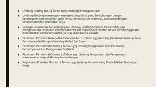 ■ Undang-undang No. 13Tahun 2003 tentang Ketenagakerjaan
■ Undang-Undang ini mengatur mengenai segala hal yang berhubungan dengan
ketenagakerjaan mulai dari upah kerja, jam kerja, hak maternal, cuti sampi dengan
keselamatan dan kesehatan kerja.
■ Sebagai penjabaran dan kelengkapan Undang-undang tersebut, Pemerintah juga
mengeluarkan Peraturan Pemerintah (PP) dan Keputusan Presiden terkait penyelenggaraan
Keselamatan dan Kesehatan Kerja (K3), diantaranya adalah :
■ Peraturan Pemerintah Republik Indonesia No. 11Tahun 1979 tentang Keselamatan Kerja Pada
Pemurnian dan Pengolahan Minyak dan Gas Bumi
■ Peraturan Pemerintah Nomor 7Tahun 1973 tentang Pengawasan Atas Peredaran,
Penyimpanan dan Penggunaan Pestisida
■ Peraturan Pemerintah Nomor 13Tahun 1973 tentang Pengaturan dan Pengawasan
Keselamatan Kerja di Bidang Pertambangan
■ Keputusan Presiden Nomor 22Tahun 1993 tentang PenyakitYangTimbulAkibat Hubungan
Kerja
 