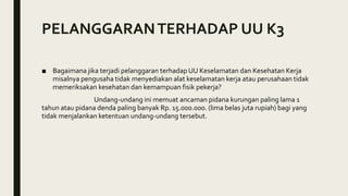 PELANGGARANTERHADAP UU K3
■ Bagaimana jika terjadi pelanggaran terhadap UU Keselamatan dan Kesehatan Kerja
misalnya pengusaha tidak menyediakan alat keselamatan kerja atau perusahaan tidak
memeriksakan kesehatan dan kemampuan fisik pekerja?
Undang-undang ini memuat ancaman pidana kurungan paling lama 1
tahun atau pidana denda paling banyak Rp. 15.000.000. (lima belas juta rupiah) bagi yang
tidak menjalankan ketentuan undang-undang tersebut.
 