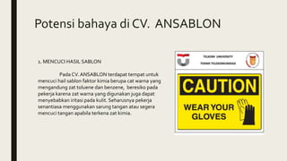 Potensi bahaya di CV. ANSABLON
1. MENCUCI HASIL SABLON
Pada CV. ANSABLON terdapat tempat untuk
mencuci hail sablon faktor kimia berupa cat warna yang
mengandung zat toluene dan benzene, beresiko pada
pekerja karena zat warna yang digunakan juga dapat
menyebabkan iritasi pada kulit. Seharusnya pekerja
senantiasa menggunakan sarung tangan atau segera
mencuci tangan apabila terkena zat kimia.
 