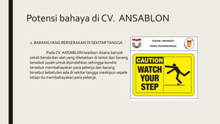 Potensi bahaya di CV. ANSABLON
2. BARANGYANG BERSERAKAN DI SEKITARTANGGA
Pada CV. ANSABLON keadaan disana banyak
sekali benda dan alat yang diletakkan di lantai dan barang
tersebut susah untuk dipindahkan sehingga kondisi
tersebut membahayakan para pekerja dan barang
tersebut kebetulan ada di sekitar tangga meskipun sepele
tetapi itu membahayakan para pekerja.
 
