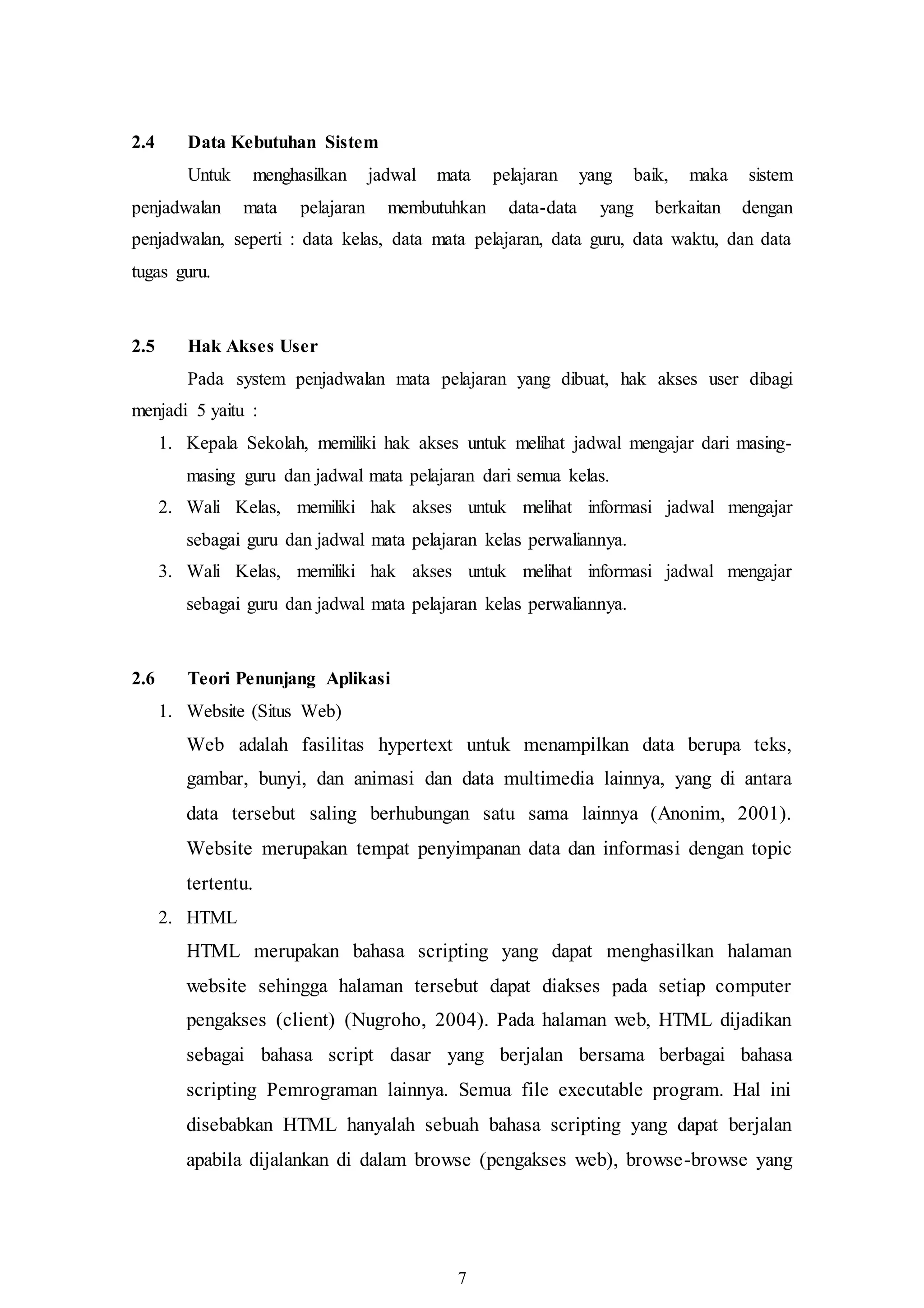 7
2.4 Data Kebutuhan Sistem
Untuk menghasilkan jadwal mata pelajaran yang baik, maka sistem
penjadwalan mata pelajaran membutuhkan data-data yang berkaitan dengan
penjadwalan, seperti : data kelas, data mata pelajaran, data guru, data waktu, dan data
tugas guru.
2.5 Hak Akses User
Pada system penjadwalan mata pelajaran yang dibuat, hak akses user dibagi
menjadi 5 yaitu :
1. Kepala Sekolah, memiliki hak akses untuk melihat jadwal mengajar dari masing-
masing guru dan jadwal mata pelajaran dari semua kelas.
2. Wali Kelas, memiliki hak akses untuk melihat informasi jadwal mengajar
sebagai guru dan jadwal mata pelajaran kelas perwaliannya.
3. Wali Kelas, memiliki hak akses untuk melihat informasi jadwal mengajar
sebagai guru dan jadwal mata pelajaran kelas perwaliannya.
2.6 Teori Penunjang Aplikasi
1. Website (Situs Web)
Web adalah fasilitas hypertext untuk menampilkan data berupa teks,
gambar, bunyi, dan animasi dan data multimedia lainnya, yang di antara
data tersebut saling berhubungan satu sama lainnya (Anonim, 2001).
Website merupakan tempat penyimpanan data dan informasi dengan topic
tertentu.
2. HTML
HTML merupakan bahasa scripting yang dapat menghasilkan halaman
website sehingga halaman tersebut dapat diakses pada setiap computer
pengakses (client) (Nugroho, 2004). Pada halaman web, HTML dijadikan
sebagai bahasa script dasar yang berjalan bersama berbagai bahasa
scripting Pemrograman lainnya. Semua file executable program. Hal ini
disebabkan HTML hanyalah sebuah bahasa scripting yang dapat berjalan
apabila dijalankan di dalam browse (pengakses web), browse-browse yang
 
