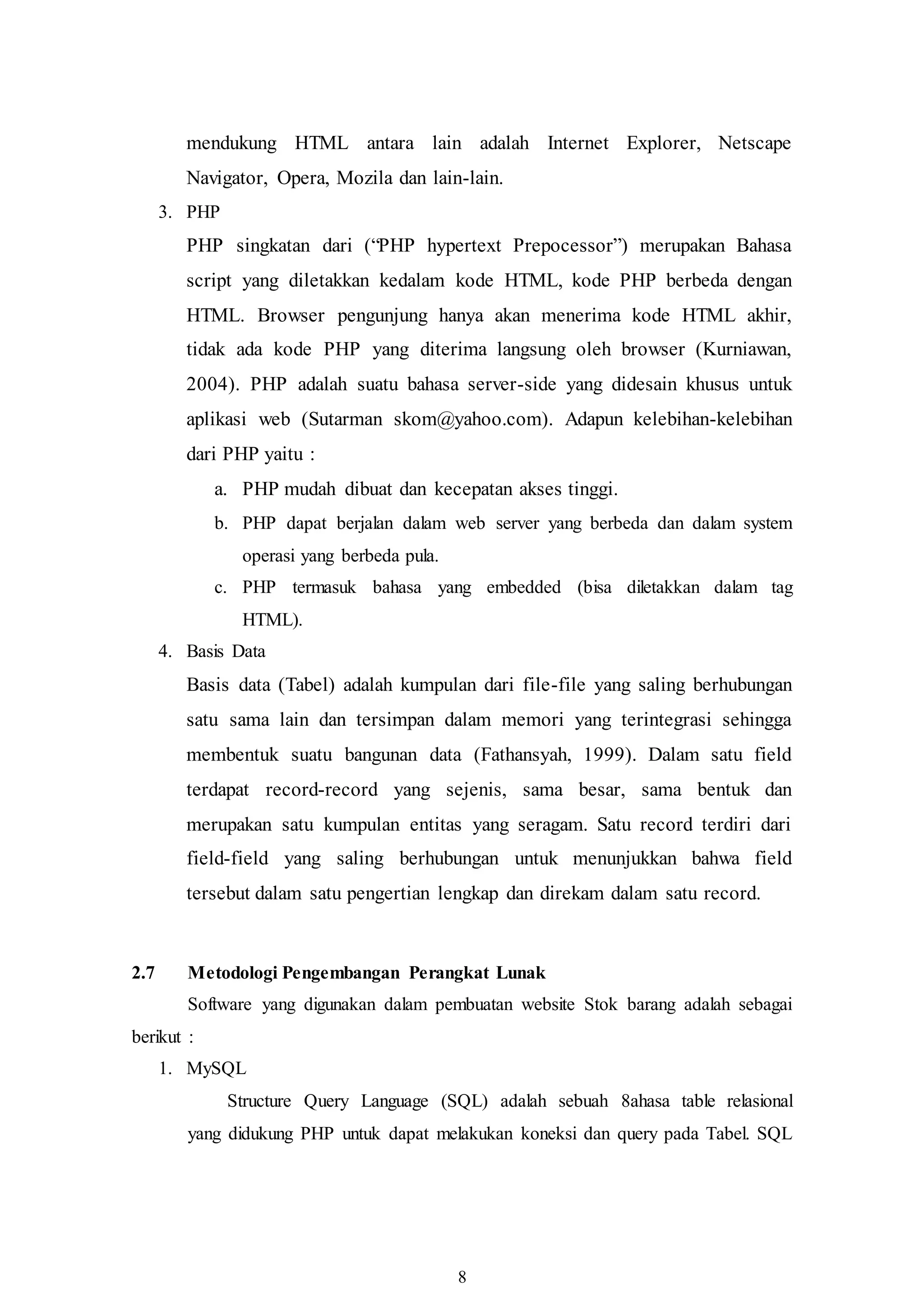 8
mendukung HTML antara lain adalah Internet Explorer, Netscape
Navigator, Opera, Mozila dan lain-lain.
3. PHP
PHP singkatan dari (“PHP hypertext Prepocessor”) merupakan Bahasa
script yang diletakkan kedalam kode HTML, kode PHP berbeda dengan
HTML. Browser pengunjung hanya akan menerima kode HTML akhir,
tidak ada kode PHP yang diterima langsung oleh browser (Kurniawan,
2004). PHP adalah suatu bahasa server-side yang didesain khusus untuk
aplikasi web (Sutarman skom@yahoo.com). Adapun kelebihan-kelebihan
dari PHP yaitu :
a. PHP mudah dibuat dan kecepatan akses tinggi.
b. PHP dapat berjalan dalam web server yang berbeda dan dalam system
operasi yang berbeda pula.
c. PHP termasuk bahasa yang embedded (bisa diletakkan dalam tag
HTML).
4. Basis Data
Basis data (Tabel) adalah kumpulan dari file-file yang saling berhubungan
satu sama lain dan tersimpan dalam memori yang terintegrasi sehingga
membentuk suatu bangunan data (Fathansyah, 1999). Dalam satu field
terdapat record-record yang sejenis, sama besar, sama bentuk dan
merupakan satu kumpulan entitas yang seragam. Satu record terdiri dari
field-field yang saling berhubungan untuk menunjukkan bahwa field
tersebut dalam satu pengertian lengkap dan direkam dalam satu record.
2.7 Metodologi Pengembangan Perangkat Lunak
Software yang digunakan dalam pembuatan website Stok barang adalah sebagai
berikut :
1. MySQL
Structure Query Language (SQL) adalah sebuah 8ahasa table relasional
yang didukung PHP untuk dapat melakukan koneksi dan query pada Tabel. SQL
 