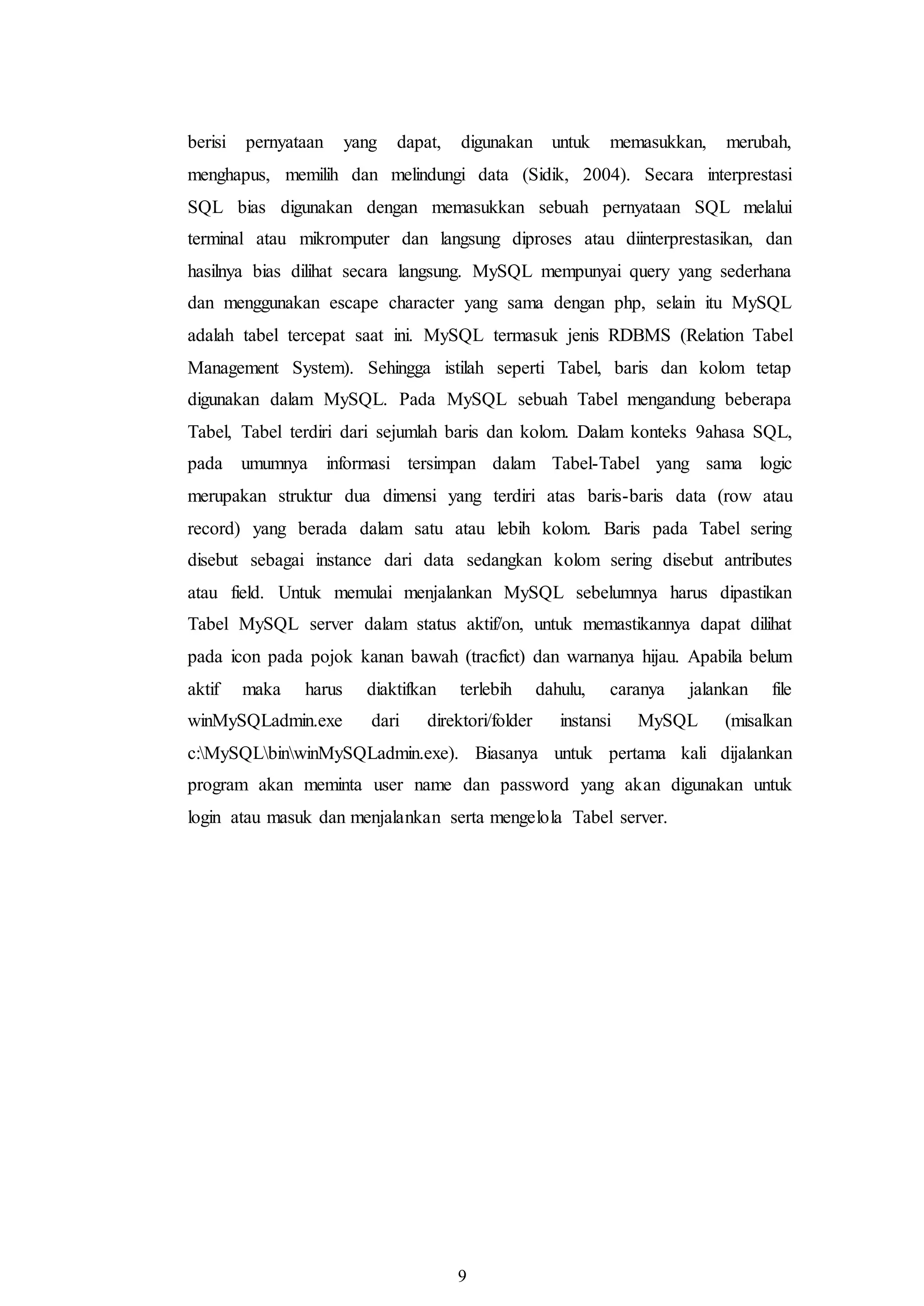 9
berisi pernyataan yang dapat, digunakan untuk memasukkan, merubah,
menghapus, memilih dan melindungi data (Sidik, 2004). Secara interprestasi
SQL bias digunakan dengan memasukkan sebuah pernyataan SQL melalui
terminal atau mikromputer dan langsung diproses atau diinterprestasikan, dan
hasilnya bias dilihat secara langsung. MySQL mempunyai query yang sederhana
dan menggunakan escape character yang sama dengan php, selain itu MySQL
adalah tabel tercepat saat ini. MySQL termasuk jenis RDBMS (Relation Tabel
Management System). Sehingga istilah seperti Tabel, baris dan kolom tetap
digunakan dalam MySQL. Pada MySQL sebuah Tabel mengandung beberapa
Tabel, Tabel terdiri dari sejumlah baris dan kolom. Dalam konteks 9ahasa SQL,
pada umumnya informasi tersimpan dalam Tabel-Tabel yang sama logic
merupakan struktur dua dimensi yang terdiri atas baris-baris data (row atau
record) yang berada dalam satu atau lebih kolom. Baris pada Tabel sering
disebut sebagai instance dari data sedangkan kolom sering disebut antributes
atau field. Untuk memulai menjalankan MySQL sebelumnya harus dipastikan
Tabel MySQL server dalam status aktif/on, untuk memastikannya dapat dilihat
pada icon pada pojok kanan bawah (tracfict) dan warnanya hijau. Apabila belum
aktif maka harus diaktifkan terlebih dahulu, caranya jalankan file
winMySQLadmin.exe dari direktori/folder instansi MySQL (misalkan
c:MySQLbinwinMySQLadmin.exe). Biasanya untuk pertama kali dijalankan
program akan meminta user name dan password yang akan digunakan untuk
login atau masuk dan menjalankan serta mengelola Tabel server.
 