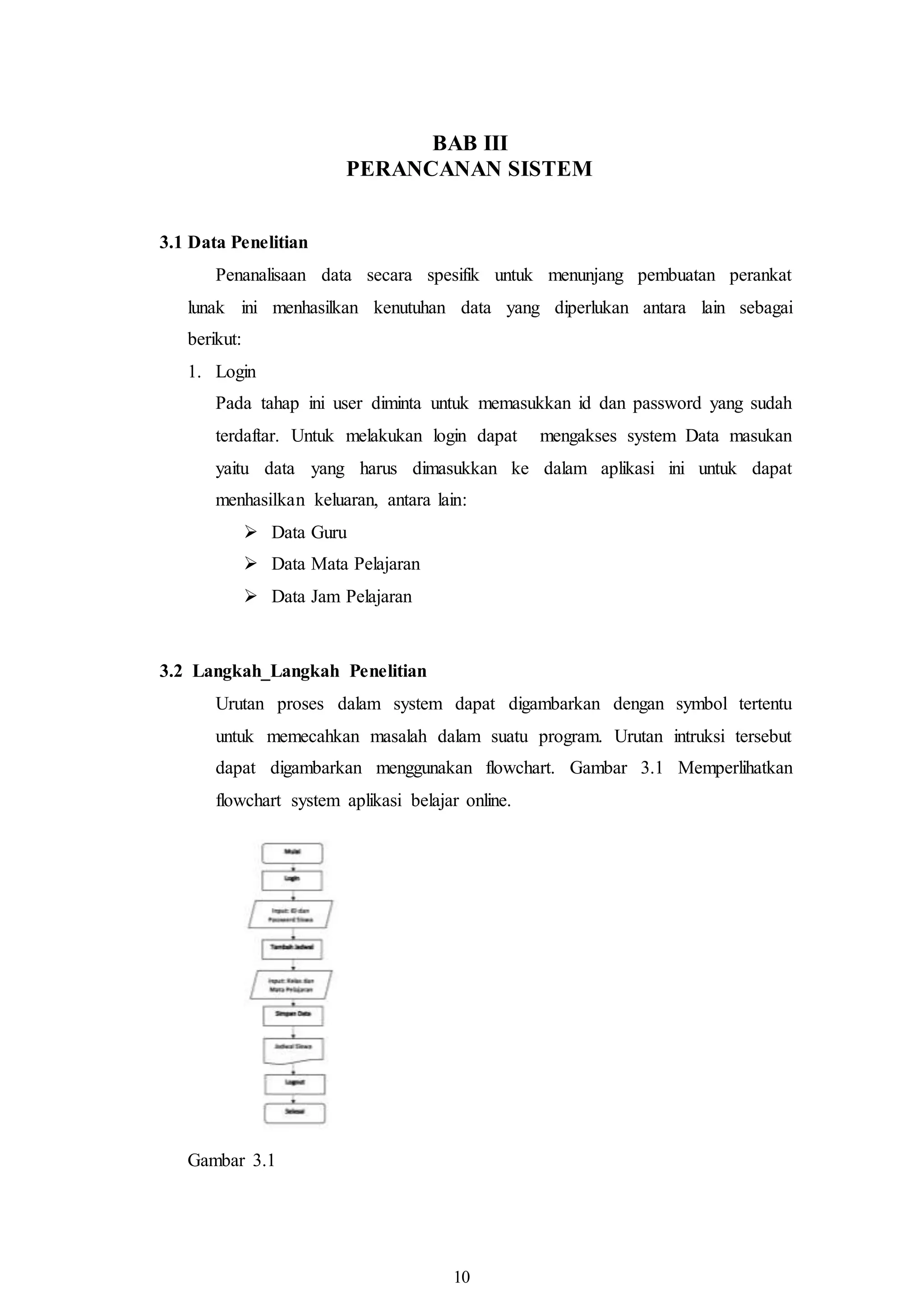 10
BAB III
PERANCANAN SISTEM
3.1 Data Penelitian
Penanalisaan data secara spesifik untuk menunjang pembuatan perankat
lunak ini menhasilkan kenutuhan data yang diperlukan antara lain sebagai
berikut:
1. Login
Pada tahap ini user diminta untuk memasukkan id dan password yang sudah
terdaftar. Untuk melakukan login dapat mengakses system Data masukan
yaitu data yang harus dimasukkan ke dalam aplikasi ini untuk dapat
menhasilkan keluaran, antara lain:
 Data Guru
 Data Mata Pelajaran
 Data Jam Pelajaran
3.2 Langkah_Langkah Penelitian
Urutan proses dalam system dapat digambarkan dengan symbol tertentu
untuk memecahkan masalah dalam suatu program. Urutan intruksi tersebut
dapat digambarkan menggunakan flowchart. Gambar 3.1 Memperlihatkan
flowchart system aplikasi belajar online.
Gambar 3.1
 