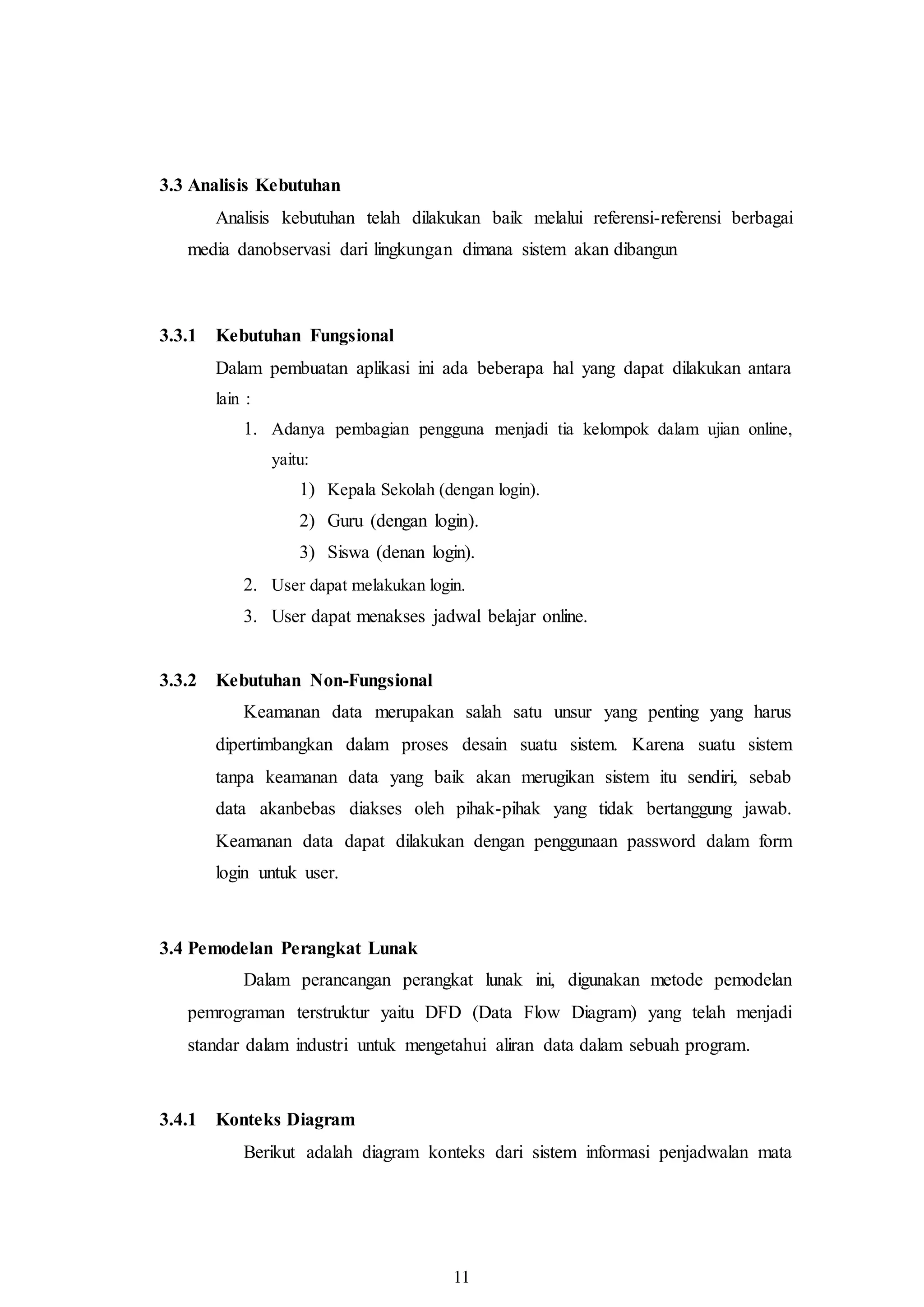 11
3.3 Analisis Kebutuhan
Analisis kebutuhan telah dilakukan baik melalui referensi-referensi berbagai
media danobservasi dari lingkungan dimana sistem akan dibangun
3.3.1 Kebutuhan Fungsional
Dalam pembuatan aplikasi ini ada beberapa hal yang dapat dilakukan antara
lain :
1. Adanya pembagian pengguna menjadi tia kelompok dalam ujian online,
yaitu:
1) Kepala Sekolah (dengan login).
2) Guru (dengan login).
3) Siswa (denan login).
2. User dapat melakukan login.
3. User dapat menakses jadwal belajar online.
3.3.2 Kebutuhan Non-Fungsional
Keamanan data merupakan salah satu unsur yang penting yang harus
dipertimbangkan dalam proses desain suatu sistem. Karena suatu sistem
tanpa keamanan data yang baik akan merugikan sistem itu sendiri, sebab
data akanbebas diakses oleh pihak-pihak yang tidak bertanggung jawab.
Keamanan data dapat dilakukan dengan penggunaan password dalam form
login untuk user.
3.4 Pemodelan Perangkat Lunak
Dalam perancangan perangkat lunak ini, digunakan metode pemodelan
pemrograman terstruktur yaitu DFD (Data Flow Diagram) yang telah menjadi
standar dalam industri untuk mengetahui aliran data dalam sebuah program.
3.4.1 Konteks Diagram
Berikut adalah diagram konteks dari sistem informasi penjadwalan mata
 