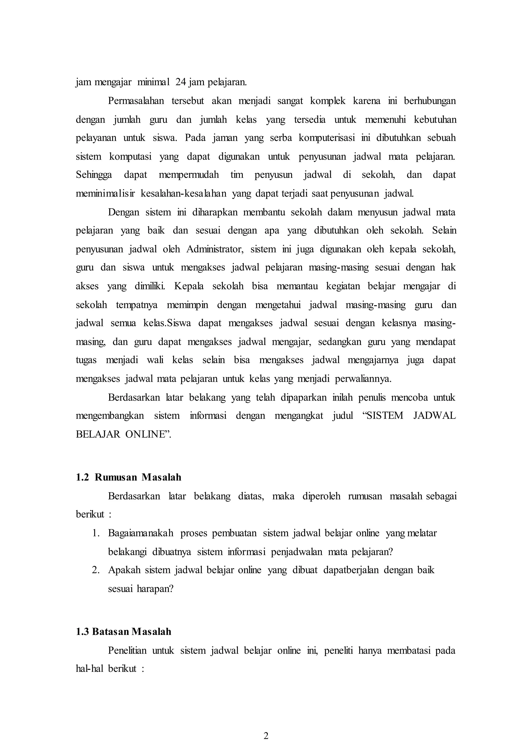 2
jam mengajar minimal 24 jam pelajaran.
Permasalahan tersebut akan menjadi sangat komplek karena ini berhubungan
dengan jumlah guru dan jumlah kelas yang tersedia untuk memenuhi kebutuhan
pelayanan untuk siswa. Pada jaman yang serba komputerisasi ini dibutuhkan sebuah
sistem komputasi yang dapat digunakan untuk penyusunan jadwal mata pelajaran.
Sehingga dapat mempermudah tim penyusun jadwal di sekolah, dan dapat
meminimalisir kesalahan-kesalahan yang dapat terjadi saat penyusunan jadwal.
Dengan sistem ini diharapkan membantu sekolah dalam menyusun jadwal mata
pelajaran yang baik dan sesuai dengan apa yang dibutuhkan oleh sekolah. Selain
penyusunan jadwal oleh Administrator, sistem ini juga digunakan oleh kepala sekolah,
guru dan siswa untuk mengakses jadwal pelajaran masing-masing sesuai dengan hak
akses yang dimiliki. Kepala sekolah bisa memantau kegiatan belajar mengajar di
sekolah tempatnya memimpin dengan mengetahui jadwal masing-masing guru dan
jadwal semua kelas.Siswa dapat mengakses jadwal sesuai dengan kelasnya masing-
masing, dan guru dapat mengakses jadwal mengajar, sedangkan guru yang mendapat
tugas menjadi wali kelas selain bisa mengakses jadwal mengajarnya juga dapat
mengakses jadwal mata pelajaran untuk kelas yang menjadi perwaliannya.
Berdasarkan latar belakang yang telah dipaparkan inilah penulis mencoba untuk
mengembangkan sistem informasi dengan mengangkat judul “SISTEM JADWAL
BELAJAR ONLINE”.
1.2 Rumusan Masalah
Berdasarkan latar belakang diatas, maka diperoleh rumusan masalah sebagai
berikut :
1. Bagaiamanakah proses pembuatan sistem jadwal belajar online yang melatar
belakangi dibuatnya sistem informasi penjadwalan mata pelajaran?
2. Apakah sistem jadwal belajar online yang dibuat dapatberjalan dengan baik
sesuai harapan?
1.3 Batasan Masalah
Penelitian untuk sistem jadwal belajar online ini, peneliti hanya membatasi pada
hal-hal berikut :
 