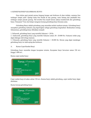 4. KONSEP-KONSEP GELOMBANG BUNYI
Guys kalian pasti pernah merasa bingung kenapa saat berbicara di alam terbuka, suaranya bisa
terdengar sampai jauh? Apalagi kalau kita berada di atas gunung, suara lantang dari penduduk bisa
terdengar sampai puncak gunung. Hal tersebut bisa terjadi karena adanya karakteristik dari gelombang
bunyi. Penasaran? Yuk, kita belajar mengenai konsep gelombang bunyi bersama-sama.
Gelombang Bunyi adalah gelombang yang merambat melalui medium tertentu. Gelombang bunyi
merupakan gelombang mekanik yang digolongkan sebagai gelombang longitudinal. Berdasarkan rentang
frekuensinya, gelombang bunyi dibedakan menjadi:
1. Infrasonik, gelombang bunyi yang memiliki frekuensi < 20 Hz.
2. Audiosonik, gelombang bunyi yang memiliki frekuensi antara 20—20.000 Hz. Frekuensi inilah yang
dapat didengar oleh telinga manusia.
3. Ultrasonik, gelombang bunyi yang memiliki frekuensi > 20.000 Hz. Hewan yang dapat mendengar
gelombang bunyi ini ialah anjing dan kelelawar.
A. Rumus Cepat Rambat Bunyi
Gelombang bunyi merambat dengan kecepatan tertentu. Kecepatan bunyi bervariasi antara 330 m/s
hingga 5.400 m/s.
Rumus cepat rambat bunyi
Cepat rambat bunyi di udara sekitar 330 m/s. Karena bunyi adalah gelombang, cepat rambat bunyi dapat
dituliskan:
Rumus konsep gelombang bunyi
 