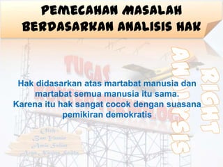 Pemecahan Masalah
 Berdasarkan Analisis Hak



 Hak didasarkan atas martabat manusia dan
     martabat semua manusia itu sama.
Karena itu hak sangat cocok dengan suasana
            pemikiran demokratis
 