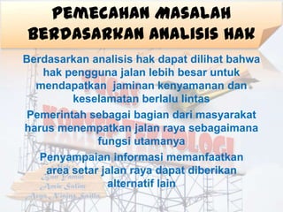 Pemecahan Masalah
Berdasarkan Analisis Hak
Berdasarkan analisis hak dapat dilihat bahwa
   hak pengguna jalan lebih besar untuk
  mendapatkan jaminan kenyamanan dan
         keselamatan berlalu lintas
 Pemerintah sebagai bagian dari masyarakat
harus menempatkan jalan raya sebagaimana
              fungsi utamanya
   Penyampaian informasi memanfaatkan
    area setar jalan raya dapat diberikan
                alternatif lain
 