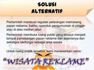Solusi
                Alternatif
Pemerintah membuat regulasi pelarangan memasang
papan reklame, baliho, spanduk pengumuman di pinggir
atau di atas median jalan
Pemerintah membuka ruang publik yang khusus menjadi
tempat pamasangan papan reklame dan sejenisnya dan
sekaligus berfungsi sebagai area wisata

Untuk ruang publik tersebut, kami menawarkan nama :
 