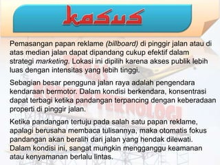 Pemasangan papan reklame (billboard) di pinggir jalan atau di
atas median jalan dapat dipandang cukup efektif dalam
strategi marketing. Lokasi ini dipilih karena akses publik lebih
luas dengan intensitas yang lebih tinggi.
Sebagian besar pengguna jalan raya adalah pengendara
kendaraan bermotor. Dalam kondisi berkendara, konsentrasi
dapat terbagi ketika pandangan terpancing dengan keberadaan
properti di pinggir jalan.
Ketika pandangan tertuju pada salah satu papan reklame,
apalagi berusaha membaca tulisannya, maka otomatis fokus
pandangan akan beralih dari jalan yang hendak dilewati.
Dalam kondisi ini, sangat mungkin mengganggu keamanan
atau kenyamanan berlalu lintas.
 