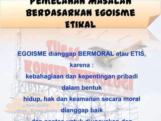 Pemecahan Masalah
  Berdasarkan Egoisme
         Etikal

EGOISME dianggap BERMORAL atau ETIS,
               karena :
  kebahagiaan dan kepentingan pribadi
             dalam bentuk
 hidup, hak dan keamanan secara moral
            dianggap baik
 