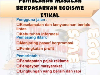 Pemecahan Masalah
Berdasarkan Egoisme
       Etikal
Pengguna jalan :
Keselamatan dan kenyamanan berlalu
lintas
Kebutuhan informasi
Pemasang iklan:
Menjaring pasar/ berpromosi
Peningkatan profit
Pemerintah :
Pendapatan pajak reklame
Pengayom masyarakat
Lingkungan yang bersih dan rapi
 