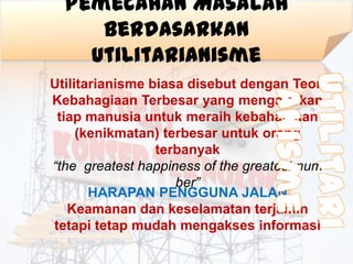 Pemecahan Masalah
     Berdasarkan
    Utilitarianisme
Utilitarianisme biasa disebut dengan Teori
Kebahagiaan Terbesar yang mengajarkan
 tiap manusia untuk meraih kebahagiaan
     (kenikmatan) terbesar untuk orang
                 terbanyak
“the greatest happiness of the greatest num
                    ber”
       HARAPAN PENGGUNA JALAN
   Keamanan dan keselamatan terjamin
tetapi tetap mudah mengakses informasi
 