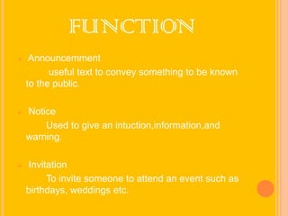 FUNCTION


Announcemment
useful text to convey something to be known
to the public.



Notice
Used to give an intuction,information,and
warning.



Invitation
To invite someone to attend an event such as
birthdays, weddings etc.

 