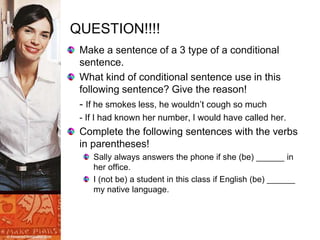 QUESTION!!!!
Make a sentence of a 3 type of a conditional
sentence.
What kind of conditional sentence use in this
following sentence? Give the reason!
- If he smokes less, he wouldn’t cough so much
- If I had known her number, I would have called her.
Complete the following sentences with the verbs
in parentheses!
Sally always answers the phone if she (be) ______ in
her office.
I (not be) a student in this class if English (be) ______
my native language.
 