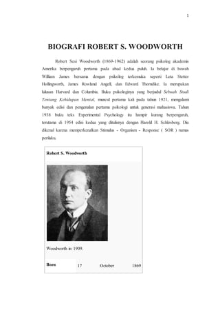 1
BIOGRAFI ROBERT S. WOODWORTH
Robert Sesi Woodworth (1869-1962) adalah seorang psikolog akademis
Amerika berpengaruh pertama pada abad kedua puluh. Ia belajar di bawah
William James bersama dengan psikolog terkemuka seperti Leta Stetter
Hollingworth, James Rowland Angell, dan Edward Thorndike. Ia merupakan
lulusan Harvard dan Columbia. Buku psikologinya yang berjudul Sebuah Studi
Tentang Kehidupan Mental, muncul pertama kali pada tahun 1921, mengalami
banyak edisi dan pengenalan pertama psikologi untuk generasi mahasiswa. Tahun
1938 buku teks Experimental Psychology itu hampir kurang berpengaruh,
terutama di 1954 edisi kedua yang ditulisnya dengan Harold H. Schlosberg. Dia
dikenal karena memperkenalkan Stimulus - Organism - Response ( SOR ) rumus
perilaku.
Robert S. Woodworth
Woodworth in 1909.
Born 17 October 1869
 