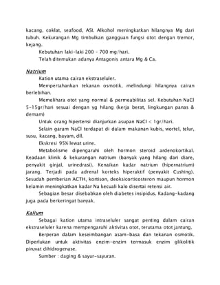 kacang, coklat, seafood, ASI. Alkohol meningkatkan hilangnya Mg dari
tubuh. Kekurangan Mg timbulkan gangguan fungsi otot dengan tremor,
kejang.
Kebutuhan laki-laki 200 – 700 mg/hari.
Telah ditemukan adanya Antagonis antara Mg & Ca.
Natrium
Kation utama cairan ekstraseluler.
Mempertahankan tekanan osmotik, melindungi hilangnya cairan
berlebihan.
Memelihara otot yang normal & permeabilitas sel. Kebutuhan NaCl
5-15gr/hari sesuai dengan yg hilang (kerja berat, lingkungan panas &
demam)
Untuk orang hipertensi dianjurkan asupan NaCl < 1gr/hari.
Selain garam NaCl terdapat di dalam makanan kubis, wortel, telur,
susu, kacang, bayam, dll.
Ekskresi 95% lewat urine.
Metabolisme dipengaruhi oleh hormon steroid ardenokortikal.
Keadaan klinik & kekurangan natrium (banyak yang hilang dari diare,
penyakit ginjal, urinedrasi). Kenaikan kadar natrium (hipernatrium)
jarang. Terjadi pada adrenal korteks hiperaktif (penyakit Cushing).
Sesudah pemberian ACTH, kortison, deoksicorticosteron maupun hormon
kelamin meningkatkan kadar Na kecuali kalo disertai retensi air.
Sebagian besar disebabkan oleh diabetes insipidus. Kadang-kadang
juga pada berkeringat banyak.
Kalium
Sebagai kation utama intraseluler sangat penting dalam cairan
ekstraseluler karena mempengaruhi aktivitas otot, terutama otot jantung.
Berperan dalam keseimbangan asam-basa dan tekanan osmotik.
Diperlukan untuk aktivitas enzim-enzim termasuk enzim glikolitik
piruvat dihidrogenase.
Sumber : daging & sayur-sayuran.
 