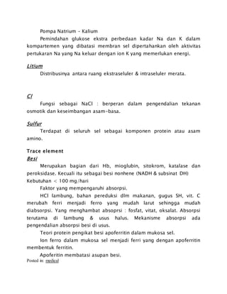 Pompa Natrium – Kalium
Pemindahan glukose ekstra perbedaan kadar Na dan K dalam
kompartemen yang dibatasi membran sel dipertahankan oleh aktivitas
pertukaran Na yang Na keluar dengan ion K yang memerlukan energi.
Litium
Distribusinya antara ruang ekstraseluler & intraseluler merata.
Cl
Fungsi sebagai NaCl : berperan dalam pengendalian tekanan
osmotik dan keseimbangan asam-basa.
Sulfur
Terdapat di seluruh sel sebagai komponen protein atau asam
amino.
Trace element
Besi
Merupakan bagian dari Hb, mioglubin, sitokrom, katalase dan
peroksidase. Kecuali itu sebagai besi nonhene (NADH & subsinat DH)
Kebutuhan < 100 mg/hari
Faktor yang mempengaruhi absorpsi.
HCl lambung, bahan pereduksi dlm makanan, gugus SH, vit. C
merubah ferri menjadi ferro yang mudah larut sehingga mudah
diabsorpsi. Yang menghambat absoprsi : fosfat, vitat, oksalat. Absorpsi
terutama di lambung & usus halus. Mekanisme absorpsi ada
pengendalian absorpsi besi di usus.
Teori protein pengikat besi apoferritin dalam mukosa sel.
Ion ferro dalam mukosa sel menjadi ferri yang dengan apoferritin
membentuk ferritin.
Apoferitin membatasi asupan besi.
Posted in: medical
 
