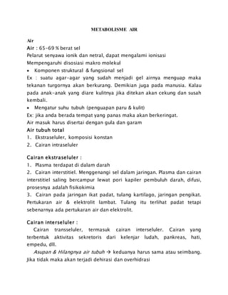 METABOLISME AIR
Air
Air : 65-69 % berat sel
Pelarut senyawa ionik dan netral, dapat mengalami ionisasi
Mempengaruhi disosiasi makro molekul
 Komponen struktural & fungsional sel
Ex : suatu agar-agar yang sudah menjadi gel airnya menguap maka
tekanan turgornya akan berkurang. Demikian juga pada manusia. Kalau
pada anak-anak yang diare kulitnya jika ditekan akan cekung dan susah
kembali.
 Mengatur suhu tubuh (penguapan paru & kulit)
Ex: jika anda berada tempat yang panas maka akan berkeringat.
Air masuk harus disertai dengan gula dan garam
Air tubuh total
1. Ekstraseluler, komposisi konstan
2. Cairan intraseluler
Cairan ekstraseluler :
1. Plasma terdapat di dalam darah
2. Cairan interstitiel. Menggenangi sel dalam jaringan. Plasma dan cairan
interstitiel saling bercampur lewat pori kapiler pembuluh darah, difusi,
prosesnya adalah fisikokimia
3. Cairan pada jaringan ikat padat, tulang kartilago, jaringan pengikat.
Pertukaran air & elektrolit lambat. Tulang itu terlihat padat tetapi
sebenarnya ada pertukaran air dan elektrolit.
Cairan interseluler :
Cairan transseluler, termasuk cairan interseluler. Cairan yang
terbentuk aktivitas sekretoris dari kelenjar ludah, pankreas, hati,
empedu, dll.
Asupan & Hilangnya air tubuh  keduanya harus sama atau seimbang.
Jika tidak maka akan terjadi dehirasi dan overhidrasi
 