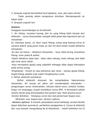 3. Senyawa organik bermolekul kecil (glukose, urea, dan asam amino)
Tidak penting dalam pengaturan distribusi. Mempengaruhi air
tubuh total.
4. Senyawa organik lain
Dehidrasi
Gangguan keseimbangan air & elektrolit
1. Air hilang, masukan kurang. Jika air yang hilang lebih banyak dari
elektrolit – cairan ekstraseluler menjadi lebih pekat dan hipertonis dari air
intraseluler.
Ex: ditempat panas, air akan cepat hilang, orang yang bekerja keras di
suasana pabrik yang panas maka air dari sel akan keluar terjadi dehidrasi
intraseluler.
Air dari sel keluar – dehidrasi intraseluler - haus, lidah kering, koordinasi
hilang, urine pekat & sedikit.
Gejala dehidrasi pada bayi : ubun-ubun cekung, mata cekung, dan tidak
ada urine sama sekali.
Haus merupakan gejala yang subyektif sehingga tidak dapat diterapkan
pada semua orang.
Pengobatan : minum air atau dekstrose (par intra) – sampai gejala hilang.
Gejala hilang apabila anak sudah mengeluarkan urine.
2. Defisit elektrolit overhidrasi
Defisit elektrolit ekstrasel. Na menyebabkan hipertonisitas
intraseluler. Air masuk sel udem (sel membengkak) intraseluler -
pengurangan cairan ekstraseluler, tekanan darah turun, sirkulasi lambat,
fungsi ren terganggu, terjadi komplikasi serius (PVC  hematokrit adalah
volume darah yang dimampatkan dan protein naik, NaCl plasma turun)
Koreksi dehidrasi – hilangnya cairan dari alat pencernaan bagian atas :
Obstruksi usus bagian atas, stenosis pylorus
stenosis pylorus  muntah, penyedotan cairan lambung. Larutan klorida
dapat diberikan parenteral, perhatikan penggantian K. Cairan & elektrolit
dari usus banyak mengandung Na & bikarbonat – relatif kelebihan ion Cl
 