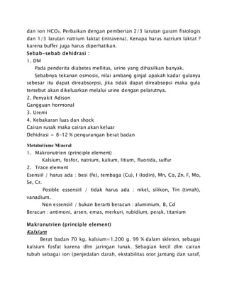 dan ion HCO3. Perbaikan dengan pemberian 2/3 larutan garam fisiologis
dan 1/3 larutan natrium laktat (intravena). Kenapa harus natrium laktat ?
karena buffer juga harus diperhatikan.
Sebab-sebab dehidrasi :
1. DM
Pada penderita diabetes mellitus, urine yang dihasilkan banyak.
Sebabnya tekanan osmosis, nilai ambang ginjal apakah kadar gulanya
sebesar itu dapat direabsorpsi, jika tidak dapat direabsopsi maka gula
tersebut akan dikeluarkan melalui urine dengan pelarutnya.
2. Penyakit Adison
Gangguan hormonal
3. Uremi
4. Kebakaran luas dan shock
Cairan rusak maka cairan akan keluar
Dehidrasi = 8-12 % pengurangan berat badan
Metabolisme Mineral
1. Makronutrien (principle element)
Kalsium, fosfor, natrium, kalium, litium, fluorida, sulfur
2. Trace element
Esensiil / harus ada : besi (fe), tembaga (Cu), I (Iodin), Mn, Co, Zn, F, Mo,
Se, Cr.
Posible essensiil / tidak harus ada : nikel, silikon, Tin (timah),
vanadium.
Non essensiil / bukan berarti beracun : aluminium, B, Cd
Beracun : antimoni, arsen, emas, merkuri, rubidium, perak, titanium
Makronutrien (principle element)
Kalsium
Berat badan 70 kg, kalsium=1.200 g. 99 % dalam skleton, sebagai
kalsium fosfat karena dlm jaringan lunak. Sebagian kecil dlm cairan
tubuh sebagai ion (penjedalan darah, ekstabilitas otot jantung dan saraf,
 